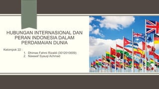 HUBUNGAN INTERNASIONAL DAN
PERAN INDONESIA DALAM
PERDAMAIAN DUNIA
Kelompok 22 :
1. Dhimas Fahmi Rizaldi (3012010009)
2. Nawwaf Syauqi Achmad
 