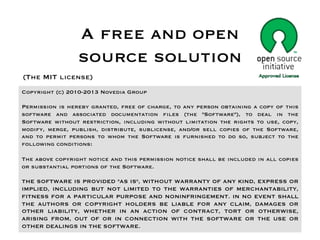 A free and open
                 source solution
(The MIT license)
Copyright (c) 2010-2013 Novedia Group

Permission is hereby granted, free of charge, to any person obtaining a copy of this
software and associated documentation files (the "Software"), to deal in the
Software without restriction, including without limitation the rights to use, copy,
modify, merge, publish, distribute, sublicense, and/or sell copies of the Software,
and to permit persons to whom the Software is furnished to do so, subject to the
following conditions:

The above copyright notice and this permission notice shall be included in all copies
or substantial portions of the Software.

THE SOFTWARE IS PROVIDED "AS IS", WITHOUT WARRANTY OF ANY KIND, EXPRESS OR
IMPLIED, INCLUDING BUT NOT LIMITED TO THE WARRANTIES OF MERCHANTABILITY,
FITNESS FOR A PARTICULAR PURPOSE AND NONINFRINGEMENT. IN NO EVENT SHALL
THE AUTHORS OR COPYRIGHT HOLDERS BE LIABLE FOR ANY CLAIM, DAMAGES OR
OTHER LIABILITY, WHETHER IN AN ACTION OF CONTRACT, TORT OR OTHERWISE,
ARISING FROM, OUT OF OR IN CONNECTION WITH THE SOFTWARE OR THE USE OR
OTHER DEALINGS IN THE SOFTWARE.
 