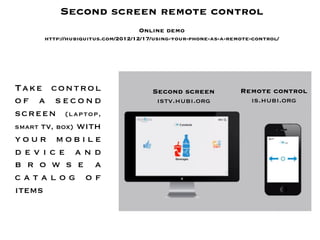 Second screen remote control
                                       
                                  Online demo
      http://hubiquitus.com/2012/12/17/using-your-phone-as-a-remote-control/




Take control                          Second screen
            Remote control
of a second                            istv.hubi.org
             is.hubi.org
screen (laptop,
smart TV, box) with
your mobile
device and
b r o w s e a
catalog of
items
 