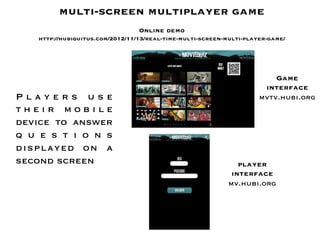 multi-screen multiplayer game
                                       
                                  Online demo
    http://hubiquitus.com/2012/11/13/real-time-multi-screen-multi-player-game/

    
    
                                                                          Game
                                                                       interface
Players use                                                           mvtv.hubi.org
their mobile
device to answer
q u e s t i o n s
displayed on a
second screen
                                                  player
                                                              interface
                                                             mv.hubi.org
 
