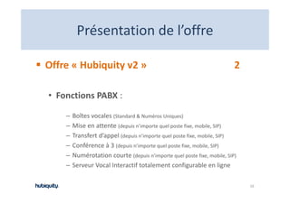 Présentation de l offre
         Présentation de l’offre

Offre « Hubiquity v2 »                                                    2

• Fonctions PABX :

    –   Boîtes vocales (Standard & Numéros Uniques)
    –   Mise en attente (depuis n’importe quel poste fixe, mobile, SIP)
        Mise en attente (d i ’i         t     l    t fi       bil SIP)
    –   Transfert d’appel (depuis n’importe quel poste fixe, mobile, SIP)
    –   Conférence à 3 (depuis n’importe quel poste fixe, mobile, SIP)
                        ( p          p    q p            ,       , )
    –   Numérotation courte (depuis n’importe quel poste fixe, mobile, SIP)
    –   Serveur Vocal Interactif totalement configurable en ligne

                                                                              16
 