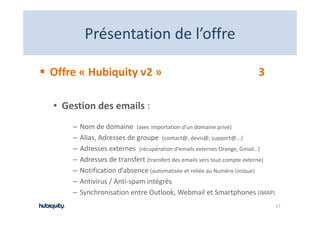 Présentation de l offre
         Présentation de l’offre

Offre « Hubiquity v2 »                                                 3

• Gestion des emails :  
    –   Nom de domaine  (avec importation d’un domaine privé)
    –   Alias, Adresses de groupe  (contact@, devis@, support@...)
        Alias Adresses de groupe (contact@ devis@ support@ )
    –   Adresses externes  (récupération d’emails externes Orange, Gmail…)
    –   Adresses de transfert (transfert des emails vers tout compte externe)
    –   Notification d’absence (automatisée et reliée au Numéro Unique)
    –   Antivirus / Anti‐spam intégrés
    –   Synchronisation entre Outlook, Webmail et Smartphones (IMAP)
        S h i i                O l k W b il S                      h
                                                                                17
 