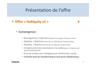 Présentation de l offre
         Présentation de l’offre

Offre « Hubiquity v2 »                                               4

• Convergence : 
    –   Message2mail / Fax2mail (réception messages et fax par email)
    –   Web2fax  / Web2sms (envoi fax ou SMS depuis l Espace Client)
        Web2fax / Web2sms (envoi fax ou SMS depuis l’Espace Client)
    –   Mail2fax  / Mail2sms (envoi fax ou SMS par simple email)
    –   Enregistrement de conversation à la volée(depuis n’importe quel 
        poste mobile/fixe/SIP)
    – Prise de rendez‐vous intelligente par confirmation vocale
    – Contrôle total du standard depuis tout poste téléphonique
      Contrôle total du standard depuis tout poste téléphonique

                                                                           18
 