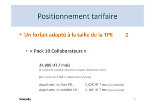 Positionnement tarifaire
     Positionnement tarifaire

Un forfait adapté à la taille de la TPE                                        2

• « Pack 10 Collaborateurs »

      24,90€ HT / mois
        ,       /
      (1 numéro de standard, 10 numéros uniques, 10 adresse emails)

      [Soit moins de 2,50€ / collaborateur / mois]

      Appel vers les fixes FR :                 0,02€ HT / mn (à la seconde)
      Appel vers les mobiles FR :
       pp                                       0,10€ HT / mn (à la seconde)

                                                                                   22
 