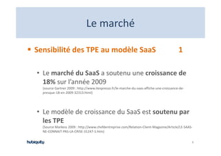 Le marché
                              Le marché

Sensibilité des TPE au modèle SaaS                                                        1

• Le marché du SaaS a soutenu une croissance de 
  18% sur l’année 2009
  (source Gartner 2009 : http://www.itespresso.fr/le‐marche‐du‐saas‐affiche‐une‐croissance‐de‐
  presque‐18‐en‐2009‐32313.html)




• Le modèle de croissance du SaaS est soutenu par
  Le modèle de croissance du SaaS est soutenu par 
  les TPE
  (Source Markess 2009 : http://www.chefdentreprise.com/Relation‐Client‐Magazine/Article/LE‐SAAS‐
  NE‐CONNAIT‐PAS‐LA‐CRISE‐31247‐1.htm)
  NE CONNAIT PAS LA CRISE 31247 1 htm)

                                                                                                 8
 