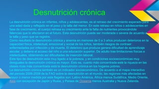 Desnutrición crónica
La desnutrición crónica en infantes, niños y adolescentes, es el retraso del crecimiento esperado para
una edad dada y reflejado en el peso y la talla del menor. En este retraso en niños o adolescentes en
fase de crecimiento, el cuerpo retrasa su crecimiento ante la falta de nutrientes provocándole
falencias que lo afectaron en el futuro. Esta desnutrición puede ser moderada o severa de acuerdo a
la talla y peso que se registre.
Como resultado la desnutrición crónica y anemia en menores de 0 a 3 años producen deterioros en la
capacidad física, intelectual, emocional y social de los niños, también riesgos de contraer
enfermedades por infección y de muerte. El deterioro que produce genera dificultad de aprendizaje
escolar, y detiene el acceso del niño a una educación superior. De adulto trae limitaciones físicas e
intelectuales, obteniendo así dificultades de inserción laboral.
Este tipo de desnutrición esta muy ligado a la pobreza, y en condiciones socioeconómicas muy
desiguales la desnutrición crónica es mayor. Esto es, cuanto más concentrada esté la riqueza en las
clases ricas más concentrada está la desnutrición crónica en los hogares pobres.
La desnutrición crónica también es un indicador socioeconómico. De acuerdo a el mapa interactivo
del periodo 2006-2008 de la FAO sobre la desnutrición en el mundo, las regiones más afectadas en
mayor o menor medida por este flagelos son: Latino América, África menos Sudáfrica, Medio Oriente,
Asia con excepción de Japón y Rusia, y Países de Oceanía menos Australia y Nueva Zelanda.
 