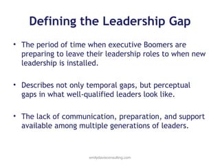Defining the Leadership Gap
• The period of time when executive Boomers are
preparing to leave their leadership roles to when new
leadership is installed.
• Describes not only temporal gaps, but perceptual
gaps in what well-qualified leaders look like.
• The lack of communication, preparation, and support
available among multiple generations of leaders.

emilydavisconsulting.com

 