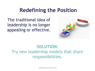 Redefining the Position
The traditional idea of
leadership is no longer
appealing or effective.

SOLUTION:
Try new leadership models that share
responsibilities.
emilydavisconsulting.com

 