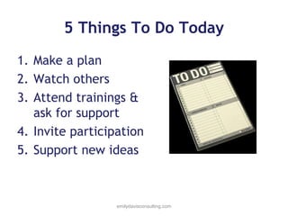 5 Things To Do Today
1. Make a plan
2. Watch others
3. Attend trainings &
ask for support
4. Invite participation
5. Support new ideas

emilydavisconsulting.com

 