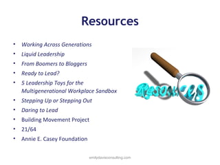 Resources
•

Working Across Generations

•

Liquid Leadership

•

From Boomers to Bloggers

•

Ready to Lead?

•

5 Leadership Toys for the
Multigenerational Workplace Sandbox

•

Stepping Up or Stepping Out

•

Daring to Lead

•

Building Movement Project

•

21/64

•

Annie E. Casey Foundation
emilydavisconsulting.com

 