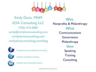 Emily Davis, MNM
EDA Consulting LLC
(720) 515-0581
emily@emilydavisconsulting.com

emilydavisconsulting.com
emilydavisconsulting.com/blog
Facebook.com/emilydavisconsulting
twitter.com/edaconsulting

Who
Nonprofits & Philanthropy
What
Communications
Governance
Philanthropy
How
Speaking
Training
Consulting

linkedin.com/in/emilylariedavis
emilydavisconsulting.com

 