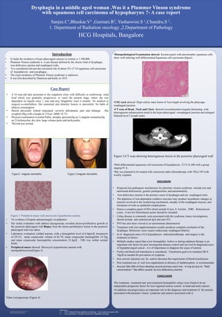 RESEARCH POSTER PRESENTATION DESIGN © 2015
www.PosterPresentations.com
Introduction
Case Report
•Histopathological Examination showed Keratin pearls with pleomorphic squamous cells
show well inferring well differentiated Squamous cell carcinoma.(figure)
•USG neck showed Hypo echoic mass lesion of 5cm length involving the pharyngo-
esophageal junction.
•CT scan of Head , Neck and Chest showed circumferential irregular thickening with
heterogenous enhancement noted in the hypo-pharyngeal –oesophageal junction and enlarged
bilateral level 2 lymph nodes
Figure 5:CT scan showing heterogenous lesion in the posterior pharyngeal wall
•Well differentiated squamous cell carcinoma of hypopharynx ,T3 N 2c M0 with a group
staging IV A .
•She was planned to be treated with concurrent radio-chemotherapy with 70Gy/35# with
weekly cisplatin
DISCUSSION
• Proposed etio-pathogenic mechanisms for plummer vinsion syndrome include iron and
nutritional deficiencies, genetic predisposition, and autoimmunity.
• Iron defeciency anemia is the primary cause of dysphagia and not esophageal webs.
• The depletion of iron-dependent oxidative enzymes may produce myasthenic changes in
muscles involved in the swallowing mechanism, atrophy of the esophageal mucosa, and
formation of webs as epithelial complications
• Hence a complete panel of IDA which include S.iron ,S. Ferritin , TIBC , Reticulocyte
count . A test for Helicobacter pylori should be included .
• Celiac disease is commonly seen associated with the syndrome, hence investigations
should include anti-endomysial IgA and anti-tTG .
• PVS has also been viewed as an autoimmune phenomenon
• Treatment with iron supplementation usually produces complete resolution of the
dysphagia. Refractory cases require endoscopic esophageal dilation.
• In of diagnosed cases of Ca hypopharynx radiochemotherapy and surgery is the
treatment of choice.
• Multiple studies report that a low hemoglobin before or during radiation therapy is an
important risk factor for poor locoregional disease control and survival In diagnosed cases
of hypopharyngeal cancer , it is of importance to diagnose the cause of anemia
• Firstly red blood cell transfusion is considered . Transfusion goal is to maintain Hb 8-
10g/dl as needed for prevention of synptoms .
• Iron sucrose injection can be used to decrease the requirement of blood transfusions
• Post treatment use of oral iron supplements in absence of malabsorption is recommended
• Around 10%-20% of them develop second primary overt ime . It may be due to “field
cancerization “ like effect caused by iron defeciency anemia
CONCLUSION
•Pre treatment , treatment and post treatment hemoglobin values were found to be an
independent prognostic factor for loco-regional tumour control in head and neck cancers
•A radiation oncologist plays an important role in the diagnosis and treatment of the anemia
associated with plummer vinson syndrome and cancers associated with it.
Figure 3: Peripheral smear with microcytic hypochromic anemia
• No evidence of hepato-spleenomegaly on palpation
• Her initial evaluation with indirect laryngoscopy revealed ulcero-proliferative growth in
the posterior pharyngeal wall Biopsy from the ulcero-proliferative lesion in the posterior
pharyngeal wall was taken.
• Laboratory evaluation yielded anemia, with a hemoglobin level of 6.8gm/dl, hematocrit
of 29.1%, mean corpuscular volume of 62.7fl, mean corpuscular haemoglobin 14.7pg
and mean corpuscular haemoglobin concentration 23.4g/dl . TSH was within normal
limits
• Peripheral smear showed Microcytic hypochromic anemia with
anisopoikilocytosis(Figure 3)
Video Laryngoscopy (Figure 4)
HCG Hospitals, Bangalore
Sanjee.C1,Bhaskar.V1 ,Gurnani.R2, Yashaswini.S 1,Chundru.S 1.
1. Department of Radiation oncology ,2.Department of Pathology
Dysphagia in a middle aged woman .Was it a Plummer Vinson syndrome
with squamous cell carcinoma of hypopharynx ?- A case report
References:
1. NCCN Clinical Practice guidelines in Oncology – Cancer induced anaemia -2016
2. Perez and Brady’s , Principles and Practice of Radiation Oncology
• In India the incidence of hypo-pharyngeal cancers in women is 1:100,000 ..
• Plummer-Vinson syndrome is a rare disease defined by the classic triad of dysphagia,
iron-deficiency anemia and esophageal webs.
• It is considered relevant due increased risk of about 3%-15 %f squamous cell carcinoma
of hypopharynx and oesophagus .
• The exact incidence of Plummer Vinson syndrome is unknown.
• It was first described by Patterson and Kelly in 1919.
• A 35-year-old lady presented to the outpatient clinic with difficulty in swallowing solid
food which was gradually progressive, to reach the present stage, where she was
dependent on liquids since 1 year and easy fatigability since 6 months No medical or
surgical co-morbidities. Her menstrual and obstetric history is uneventful. No habit of
tobacco consumption
• Patient physically looked emaciated, severely dehydrated, pale and lethargic . She
weighed 45kg with a height of 155cm (BMI-18.73)
• Physical examination revealed Pallor, atrophic glossitis(fig no.1) angular stomatitis(fig
no.2) koilonychia ,dry skin, large volume pulse and tachycardia.
• Thyroid was normal.
Figure1: Angular stomatitis Figure 2 Angular stomatitis
 