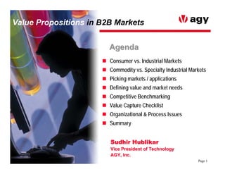 Value Propositions in B2B Markets


                        Agenda
                        Consumer vs. Industrial Markets
                        Commodity vs. Specialty Industrial Markets
                        Picking markets / applications
                        Defining value and market needs
                        Competitive Benchmarking
                        Value Capture Checklist
                        Organizational & Process Issues
                        Summary


                        Sudhir Hublikar
                        Vice President of Technology
                        AGY, Inc.
                                                              Page 1
 