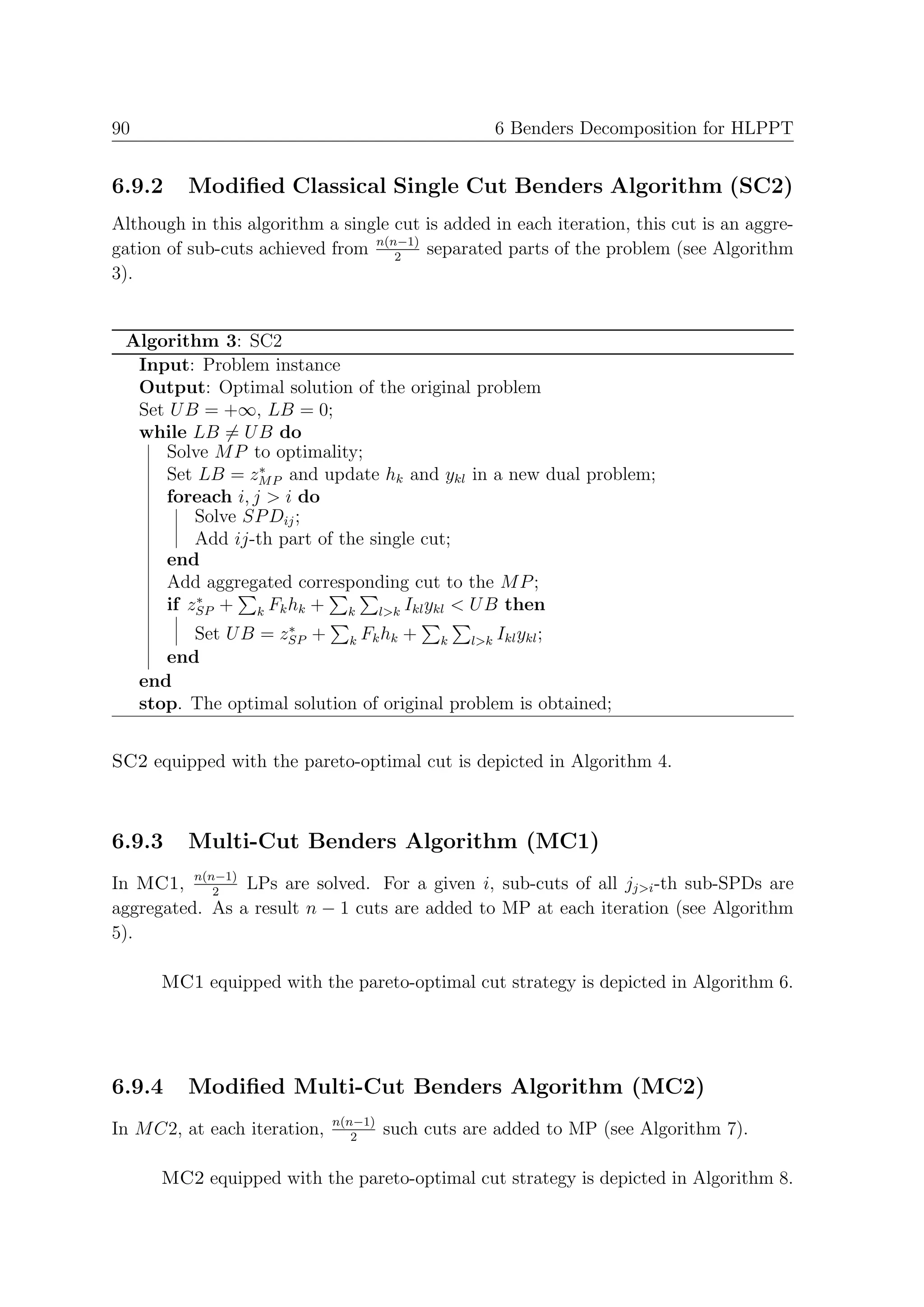 90                                                  6 Benders Decomposition for HLPPT


6.9.2      Modiﬁed Classical Single Cut Benders Algorithm (SC2)
Although in this algorithm a single cut is added in each iteration, this cut is an aggre-
gation of sub-cuts achieved from n(n−1) separated parts of the problem (see Algorithm
                                    2
3).


 Algorithm 3: SC2
  Input: Problem instance
  Output: Optimal solution of the original problem
  Set U B = +∞, LB = 0;
  while LB = U B do
     Solve M P to optimality;
                 ∗
     Set LB = zM P and update hk and ykl in a new dual problem;
     foreach i, j > i do
         Solve SP Dij ;
         Add ij-th part of the single cut;
     end
     Add aggregated corresponding cut to the M P ;
         ∗
     if zSP + k Fk hk + k l>k Ikl ykl < U B then
                      ∗
           Set U B = zSP + k Fk hk + k l>k Ikl ykl ;
        end
     end
     stop. The optimal solution of original problem is obtained;


SC2 equipped with the pareto-optimal cut is depicted in Algorithm 4.



6.9.3      Multi-Cut Benders Algorithm (MC1)
In MC1, n(n−1) LPs are solved. For a given i, sub-cuts of all jj>i -th sub-SPDs are
            2
aggregated. As a result n − 1 cuts are added to MP at each iteration (see Algorithm
5).

       MC1 equipped with the pareto-optimal cut strategy is depicted in Algorithm 6.




6.9.4      Modiﬁed Multi-Cut Benders Algorithm (MC2)
                              n(n−1)
In M C2, at each iteration,      2
                                       such cuts are added to MP (see Algorithm 7).

       MC2 equipped with the pareto-optimal cut strategy is depicted in Algorithm 8.
 