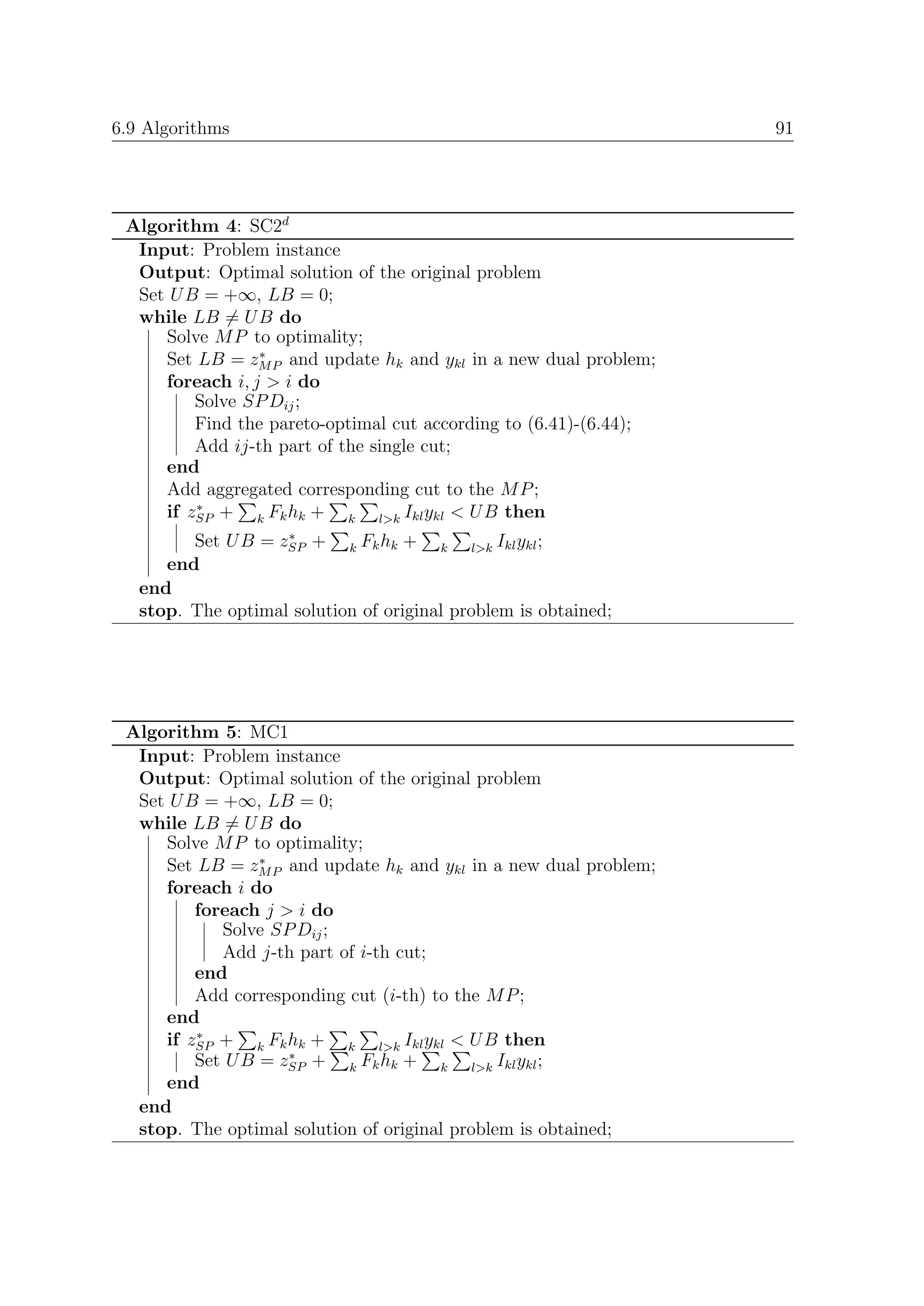 6.9 Algorithms                                                     91




 Algorithm 4: SC2d
  Input: Problem instance
  Output: Optimal solution of the original problem
  Set U B = +∞, LB = 0;
  while LB = U B do
     Solve M P to optimality;
                 ∗
     Set LB = zM P and update hk and ykl in a new dual problem;
     foreach i, j > i do
         Solve SP Dij ;
         Find the pareto-optimal cut according to (6.41)-(6.44);
         Add ij-th part of the single cut;
     end
     Add aggregated corresponding cut to the M P ;
         ∗
     if zSP + k Fk hk + k l>k Ikl ykl < U B then
                    ∗
         Set U B = zSP + k Fk hk + k l>k Ikl ykl ;
      end
   end
   stop. The optimal solution of original problem is obtained;




 Algorithm 5: MC1
  Input: Problem instance
  Output: Optimal solution of the original problem
  Set U B = +∞, LB = 0;
  while LB = U B do
     Solve M P to optimality;
                 ∗
     Set LB = zM P and update hk and ykl in a new dual problem;
     foreach i do
         foreach j > i do
            Solve SP Dij ;
            Add j-th part of i-th cut;
         end
         Add corresponding cut (i-th) to the M P ;
     end
         ∗
     if zSP + k Fk hk + k l>k Ikl ykl < U B then
                    ∗
         Set U B = zSP + k Fk hk + k l>k Ikl ykl ;
     end
  end
  stop. The optimal solution of original problem is obtained;
 