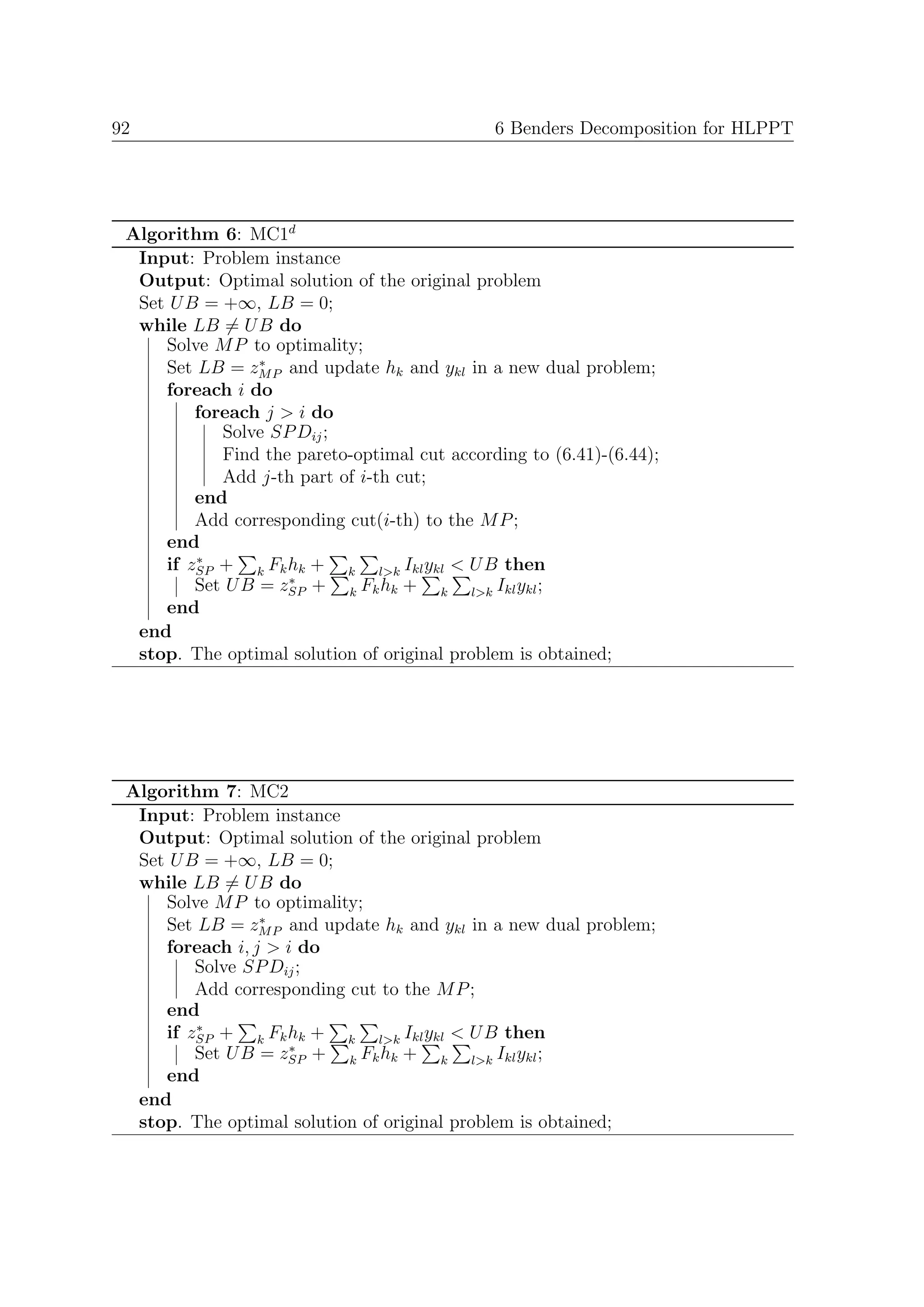 92                                            6 Benders Decomposition for HLPPT




 Algorithm 6: MC1d
  Input: Problem instance
  Output: Optimal solution of the original problem
  Set U B = +∞, LB = 0;
  while LB = U B do
     Solve M P to optimality;
                 ∗
     Set LB = zM P and update hk and ykl in a new dual problem;
     foreach i do
         foreach j > i do
            Solve SP Dij ;
            Find the pareto-optimal cut according to (6.41)-(6.44);
            Add j-th part of i-th cut;
         end
         Add corresponding cut(i-th) to the M P ;
     end
         ∗
     if zSP + k Fk hk + k l>k Ikl ykl < U B then
                    ∗
         Set U B = zSP + k Fk hk + k l>k Ikl ykl ;
     end
  end
  stop. The optimal solution of original problem is obtained;




 Algorithm 7: MC2
  Input: Problem instance
  Output: Optimal solution of the original problem
  Set U B = +∞, LB = 0;
  while LB = U B do
     Solve M P to optimality;
                 ∗
     Set LB = zM P and update hk and ykl in a new dual problem;
     foreach i, j > i do
         Solve SP Dij ;
         Add corresponding cut to the M P ;
     end
         ∗
     if zSP + k Fk hk + k l>k Ikl ykl < U B then
                     ∗
         Set U B = zSP + k Fk hk + k l>k Ikl ykl ;
     end
  end
  stop. The optimal solution of original problem is obtained;
 