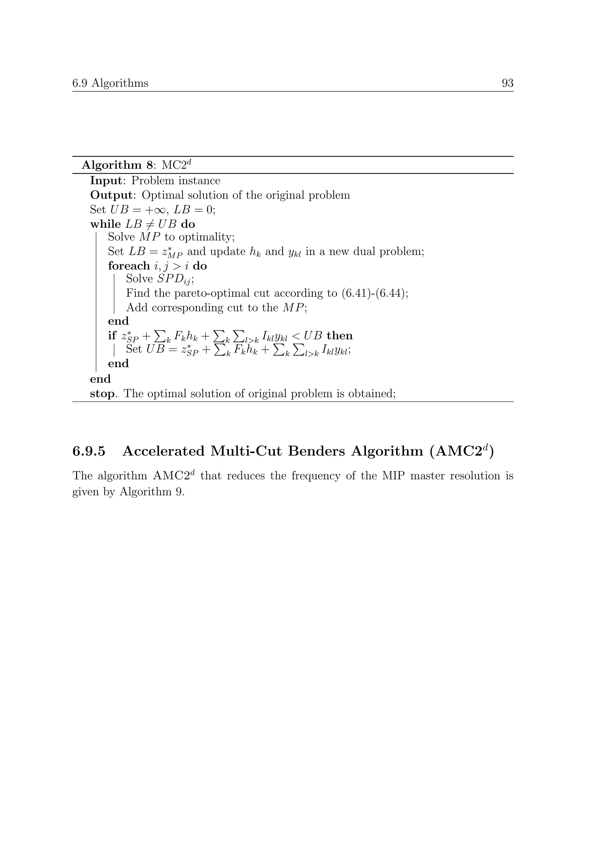 6.9 Algorithms                                                             93




 Algorithm 8: MC2d
  Input: Problem instance
  Output: Optimal solution of the original problem
  Set U B = +∞, LB = 0;
  while LB = U B do
     Solve M P to optimality;
                 ∗
     Set LB = zM P and update hk and ykl in a new dual problem;
     foreach i, j > i do
         Solve SP Dij ;
         Find the pareto-optimal cut according to (6.41)-(6.44);
         Add corresponding cut to the M P ;
     end
         ∗
     if zSP + k Fk hk + k l>k Ikl ykl < U B then
                     ∗
         Set U B = zSP + k Fk hk + k l>k Ikl ykl ;
     end
  end
  stop. The optimal solution of original problem is obtained;



6.9.5    Accelerated Multi-Cut Benders Algorithm (AMC2d )
The algorithm AMC2d that reduces the frequency of the MIP master resolution is
given by Algorithm 9.
 