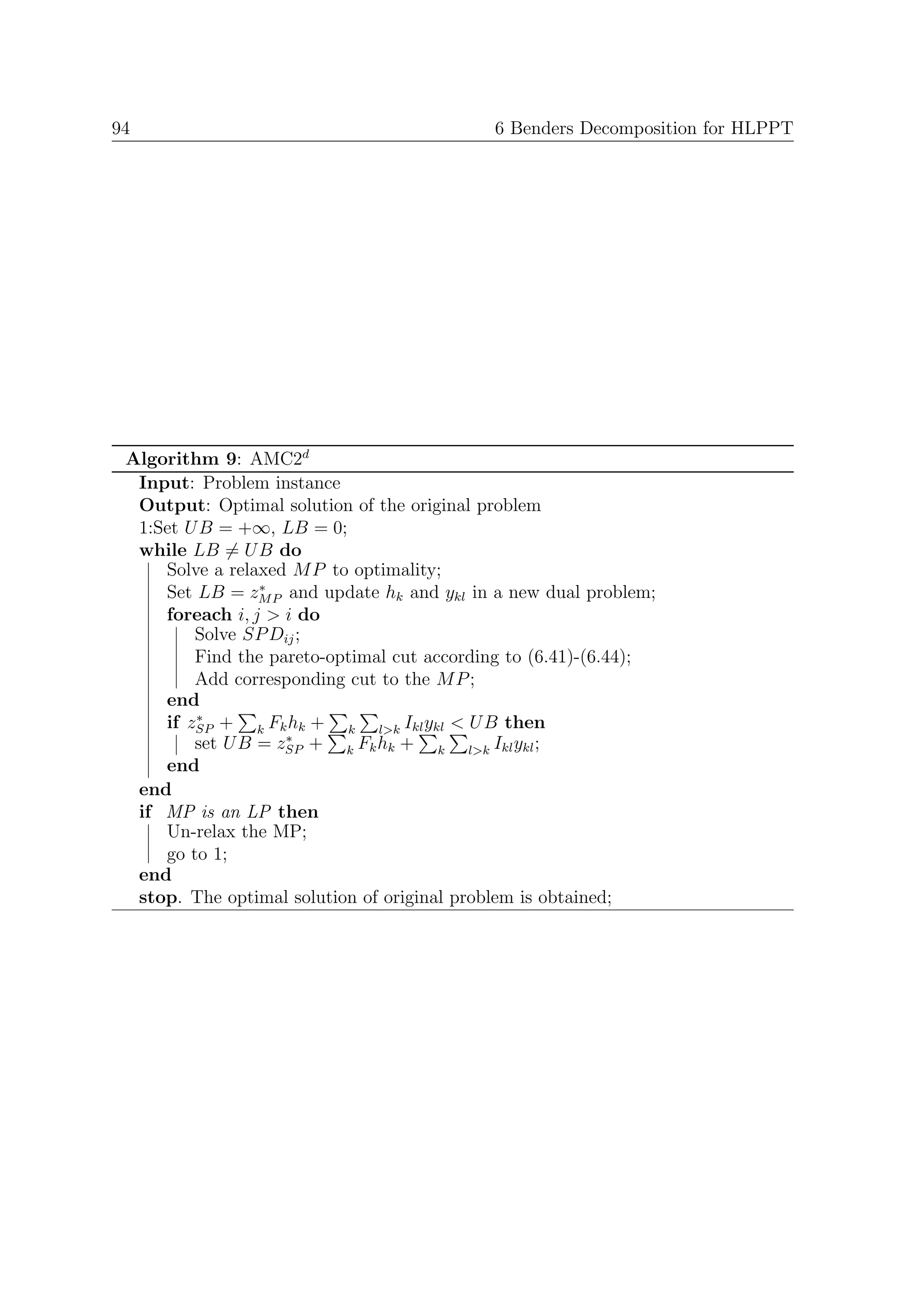 94                                          6 Benders Decomposition for HLPPT




 Algorithm 9: AMC2d
  Input: Problem instance
  Output: Optimal solution of the original problem
  1:Set U B = +∞, LB = 0;
  while LB = U B do
     Solve a relaxed M P to optimality;
                 ∗
     Set LB = zM P and update hk and ykl in a new dual problem;
     foreach i, j > i do
         Solve SP Dij ;
         Find the pareto-optimal cut according to (6.41)-(6.44);
         Add corresponding cut to the M P ;
     end
         ∗
     if zSP + k Fk hk + k l>k Ikl ykl < U B then
                    ∗
         set U B = zSP + k Fk hk + k l>k Ikl ykl ;
     end
  end
  if MP is an LP then
     Un-relax the MP;
     go to 1;
  end
  stop. The optimal solution of original problem is obtained;
 