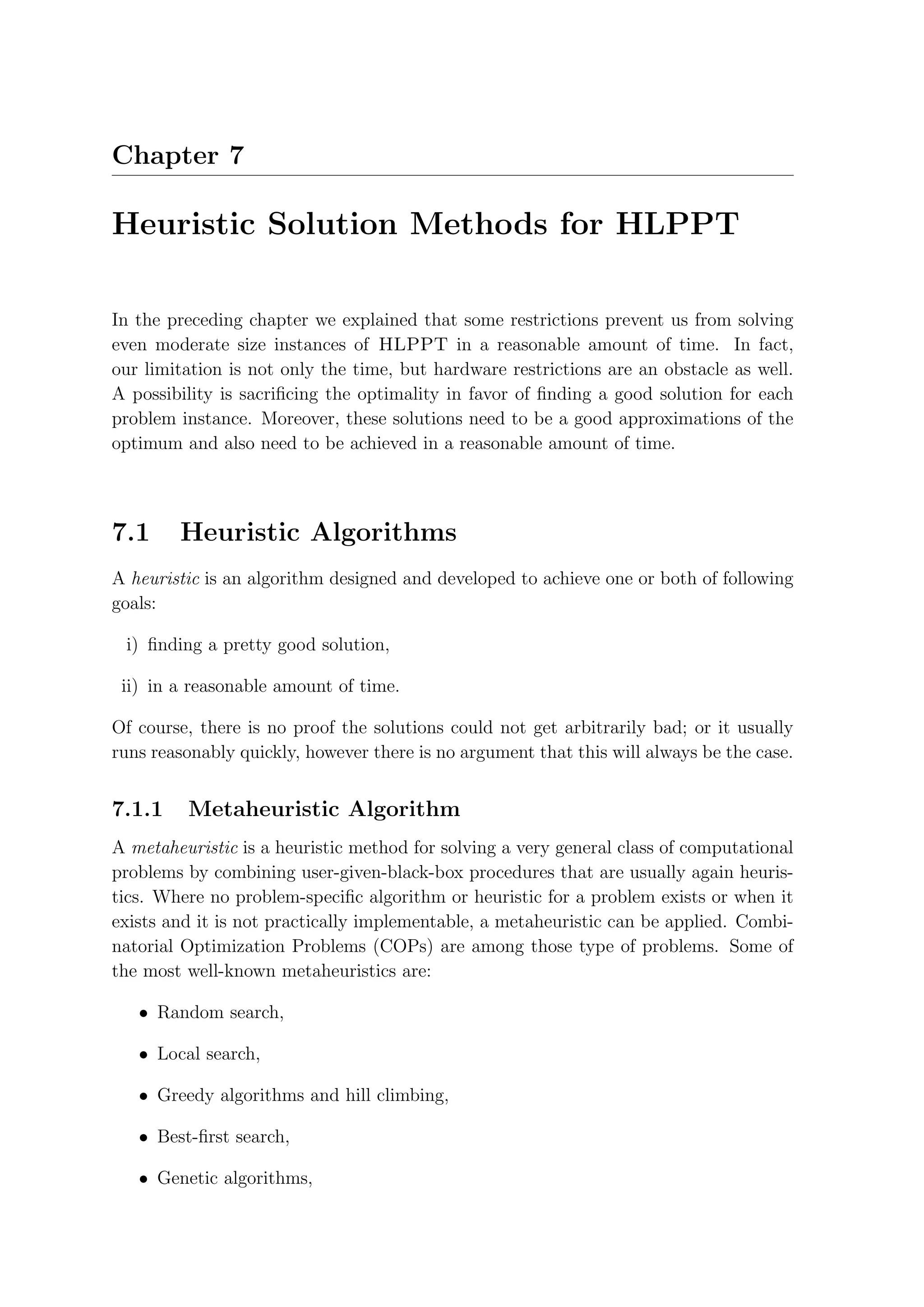 Chapter 7

Heuristic Solution Methods for HLPPT

In the preceding chapter we explained that some restrictions prevent us from solving
even moderate size instances of HLPPT in a reasonable amount of time. In fact,
our limitation is not only the time, but hardware restrictions are an obstacle as well.
A possibility is sacriﬁcing the optimality in favor of ﬁnding a good solution for each
problem instance. Moreover, these solutions need to be a good approximations of the
optimum and also need to be achieved in a reasonable amount of time.



7.1     Heuristic Algorithms
A heuristic is an algorithm designed and developed to achieve one or both of following
goals:

 i) ﬁnding a pretty good solution,

 ii) in a reasonable amount of time.

Of course, there is no proof the solutions could not get arbitrarily bad; or it usually
runs reasonably quickly, however there is no argument that this will always be the case.


7.1.1    Metaheuristic Algorithm
A metaheuristic is a heuristic method for solving a very general class of computational
problems by combining user-given-black-box procedures that are usually again heuris-
tics. Where no problem-speciﬁc algorithm or heuristic for a problem exists or when it
exists and it is not practically implementable, a metaheuristic can be applied. Combi-
natorial Optimization Problems (COPs) are among those type of problems. Some of
the most well-known metaheuristics are:

   • Random search,

   • Local search,

   • Greedy algorithms and hill climbing,

   • Best-ﬁrst search,

   • Genetic algorithms,
 
