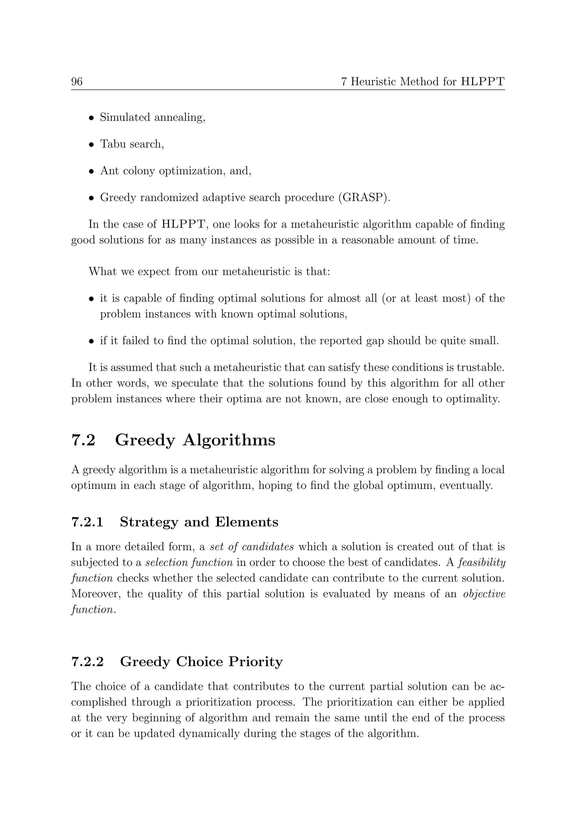 96                                                      7 Heuristic Method for HLPPT


     • Simulated annealing,

     • Tabu search,

     • Ant colony optimization, and,

     • Greedy randomized adaptive search procedure (GRASP).

   In the case of HLPPT, one looks for a metaheuristic algorithm capable of ﬁnding
good solutions for as many instances as possible in a reasonable amount of time.

     What we expect from our metaheuristic is that:

     • it is capable of ﬁnding optimal solutions for almost all (or at least most) of the
       problem instances with known optimal solutions,

     • if it failed to ﬁnd the optimal solution, the reported gap should be quite small.

   It is assumed that such a metaheuristic that can satisfy these conditions is trustable.
In other words, we speculate that the solutions found by this algorithm for all other
problem instances where their optima are not known, are close enough to optimality.


7.2       Greedy Algorithms
A greedy algorithm is a metaheuristic algorithm for solving a problem by ﬁnding a local
optimum in each stage of algorithm, hoping to ﬁnd the global optimum, eventually.


7.2.1      Strategy and Elements
In a more detailed form, a set of candidates which a solution is created out of that is
subjected to a selection function in order to choose the best of candidates. A feasibility
function checks whether the selected candidate can contribute to the current solution.
Moreover, the quality of this partial solution is evaluated by means of an objective
function.



7.2.2      Greedy Choice Priority
The choice of a candidate that contributes to the current partial solution can be ac-
complished through a prioritization process. The prioritization can either be applied
at the very beginning of algorithm and remain the same until the end of the process
or it can be updated dynamically during the stages of the algorithm.
 
