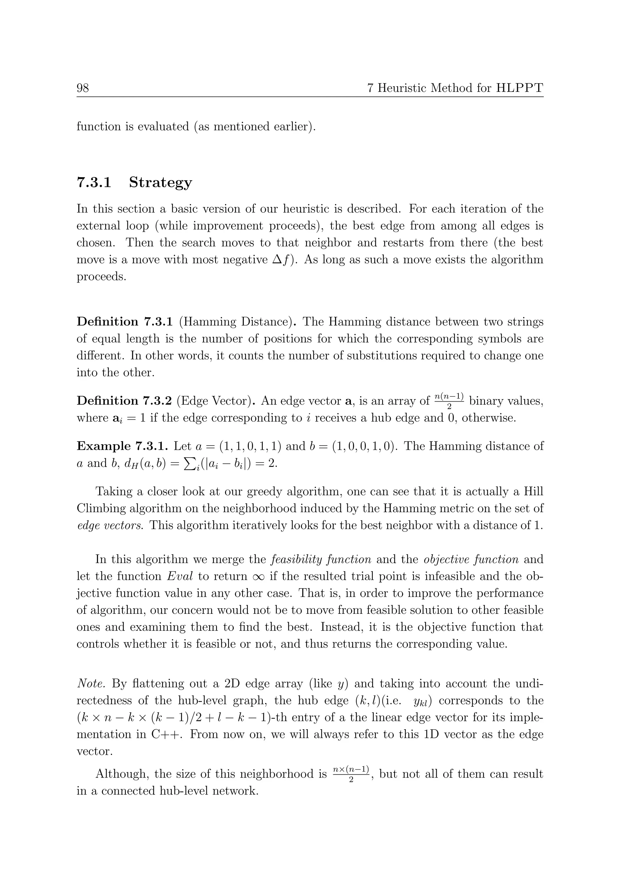 98                                                      7 Heuristic Method for HLPPT


function is evaluated (as mentioned earlier).



7.3.1     Strategy
In this section a basic version of our heuristic is described. For each iteration of the
external loop (while improvement proceeds), the best edge from among all edges is
chosen. Then the search moves to that neighbor and restarts from there (the best
move is a move with most negative ∆f ). As long as such a move exists the algorithm
proceeds.


Deﬁnition 7.3.1 (Hamming Distance). The Hamming distance between two strings
of equal length is the number of positions for which the corresponding symbols are
diﬀerent. In other words, it counts the number of substitutions required to change one
into the other.

Deﬁnition 7.3.2 (Edge Vector). An edge vector a, is an array of n(n−1) binary values,
                                                                    2
where ai = 1 if the edge corresponding to i receives a hub edge and 0, otherwise.

Example 7.3.1. Let a = (1, 1, 0, 1, 1) and b = (1, 0, 0, 1, 0). The Hamming distance of
a and b, dH (a, b) = i (|ai − bi |) = 2.

   Taking a closer look at our greedy algorithm, one can see that it is actually a Hill
Climbing algorithm on the neighborhood induced by the Hamming metric on the set of
edge vectors. This algorithm iteratively looks for the best neighbor with a distance of 1.

    In this algorithm we merge the feasibility function and the objective function and
let the function Eval to return ∞ if the resulted trial point is infeasible and the ob-
jective function value in any other case. That is, in order to improve the performance
of algorithm, our concern would not be to move from feasible solution to other feasible
ones and examining them to ﬁnd the best. Instead, it is the objective function that
controls whether it is feasible or not, and thus returns the corresponding value.


Note. By ﬂattening out a 2D edge array (like y) and taking into account the undi-
rectedness of the hub-level graph, the hub edge (k, l)(i.e. ykl ) corresponds to the
(k × n − k × (k − 1)/2 + l − k − 1)-th entry of a the linear edge vector for its imple-
mentation in C++. From now on, we will always refer to this 1D vector as the edge
vector.
                                                 n×(n−1)
    Although, the size of this neighborhood is      2
                                                         ,   but not all of them can result
in a connected hub-level network.
 