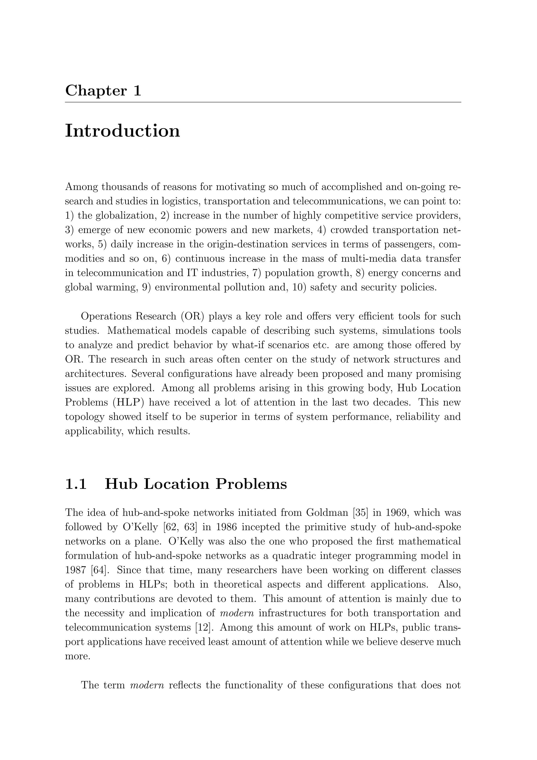 Chapter 1

Introduction

Among thousands of reasons for motivating so much of accomplished and on-going re-
search and studies in logistics, transportation and telecommunications, we can point to:
1) the globalization, 2) increase in the number of highly competitive service providers,
3) emerge of new economic powers and new markets, 4) crowded transportation net-
works, 5) daily increase in the origin-destination services in terms of passengers, com-
modities and so on, 6) continuous increase in the mass of multi-media data transfer
in telecommunication and IT industries, 7) population growth, 8) energy concerns and
global warming, 9) environmental pollution and, 10) safety and security policies.

    Operations Research (OR) plays a key role and oﬀers very eﬃcient tools for such
studies. Mathematical models capable of describing such systems, simulations tools
to analyze and predict behavior by what-if scenarios etc. are among those oﬀered by
OR. The research in such areas often center on the study of network structures and
architectures. Several conﬁgurations have already been proposed and many promising
issues are explored. Among all problems arising in this growing body, Hub Location
Problems (HLP) have received a lot of attention in the last two decades. This new
topology showed itself to be superior in terms of system performance, reliability and
applicability, which results.




1.1     Hub Location Problems
The idea of hub-and-spoke networks initiated from Goldman [35] in 1969, which was
followed by O’Kelly [62, 63] in 1986 incepted the primitive study of hub-and-spoke
networks on a plane. O’Kelly was also the one who proposed the ﬁrst mathematical
formulation of hub-and-spoke networks as a quadratic integer programming model in
1987 [64]. Since that time, many researchers have been working on diﬀerent classes
of problems in HLPs; both in theoretical aspects and diﬀerent applications. Also,
many contributions are devoted to them. This amount of attention is mainly due to
the necessity and implication of modern infrastructures for both transportation and
telecommunication systems [12]. Among this amount of work on HLPs, public trans-
port applications have received least amount of attention while we believe deserve much
more.

   The term modern reﬂects the functionality of these conﬁgurations that does not
 