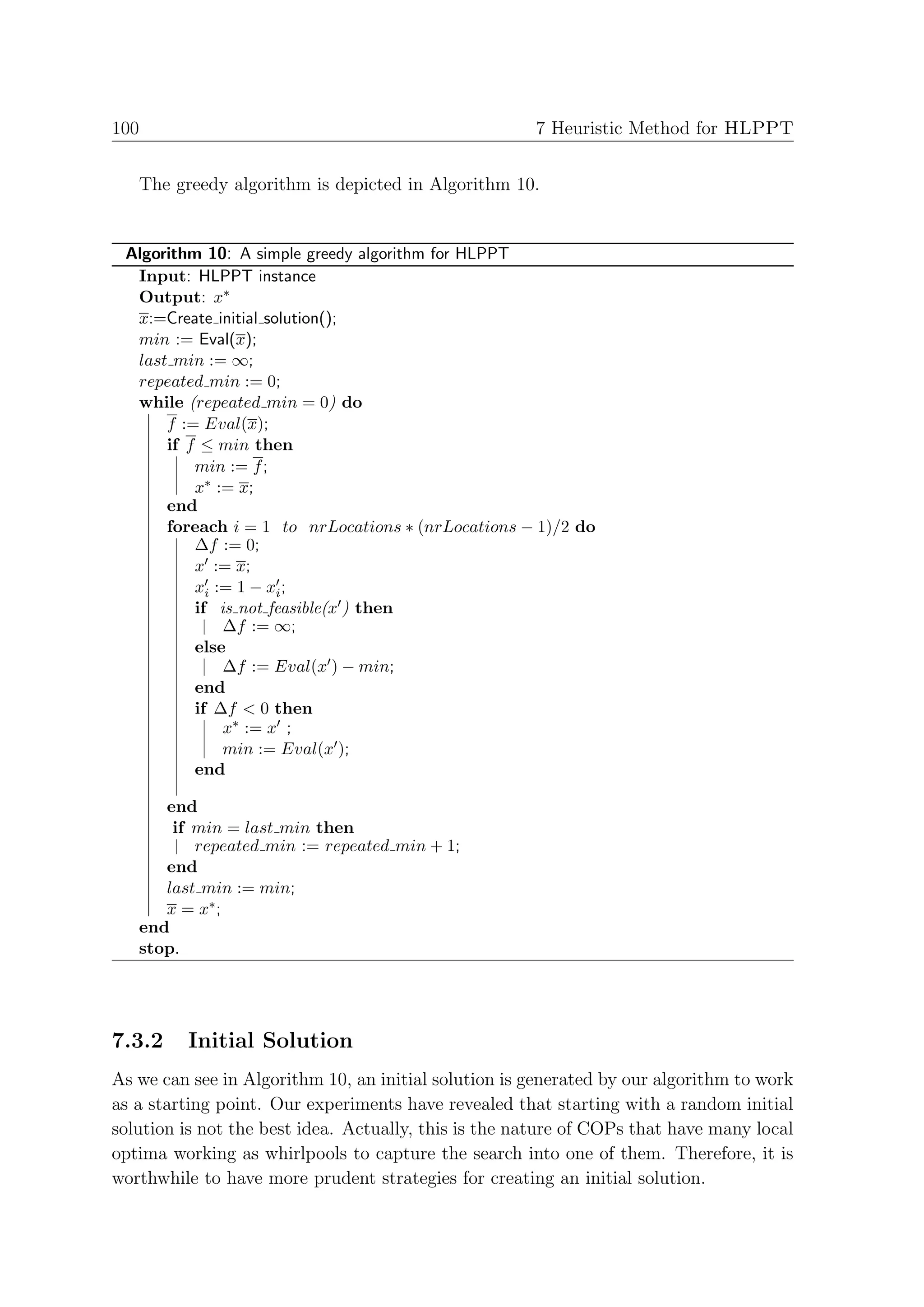 100                                                   7 Heuristic Method for HLPPT


   The greedy algorithm is depicted in Algorithm 10.


 Algorithm 10: A simple greedy algorithm for HLPPT
  Input: HLPPT instance
  Output: x∗
  x:=Create initial solution();
  min := Eval(x);
  last min := ∞;
  repeated min := 0;
  while (repeated min = 0) do
      f := Eval(x);
      if f ≤ min then
          min := f ;
          x∗ := x;
      end
      foreach i = 1 to nrLocations ∗ (nrLocations − 1)/2 do
          ∆f := 0;
          x := x;
          xi := 1 − xi ;
          if is not feasible(x ) then
              ∆f := ∞;
          else
              ∆f := Eval(x ) − min;
          end
          if ∆f < 0 then
              x∗ := x ;
              min := Eval(x );
          end

      end
       if min = last min then
          repeated min := repeated min + 1;
      end
      last min := min;
      x = x∗ ;
   end
   stop.




7.3.2    Initial Solution
As we can see in Algorithm 10, an initial solution is generated by our algorithm to work
as a starting point. Our experiments have revealed that starting with a random initial
solution is not the best idea. Actually, this is the nature of COPs that have many local
optima working as whirlpools to capture the search into one of them. Therefore, it is
worthwhile to have more prudent strategies for creating an initial solution.
 