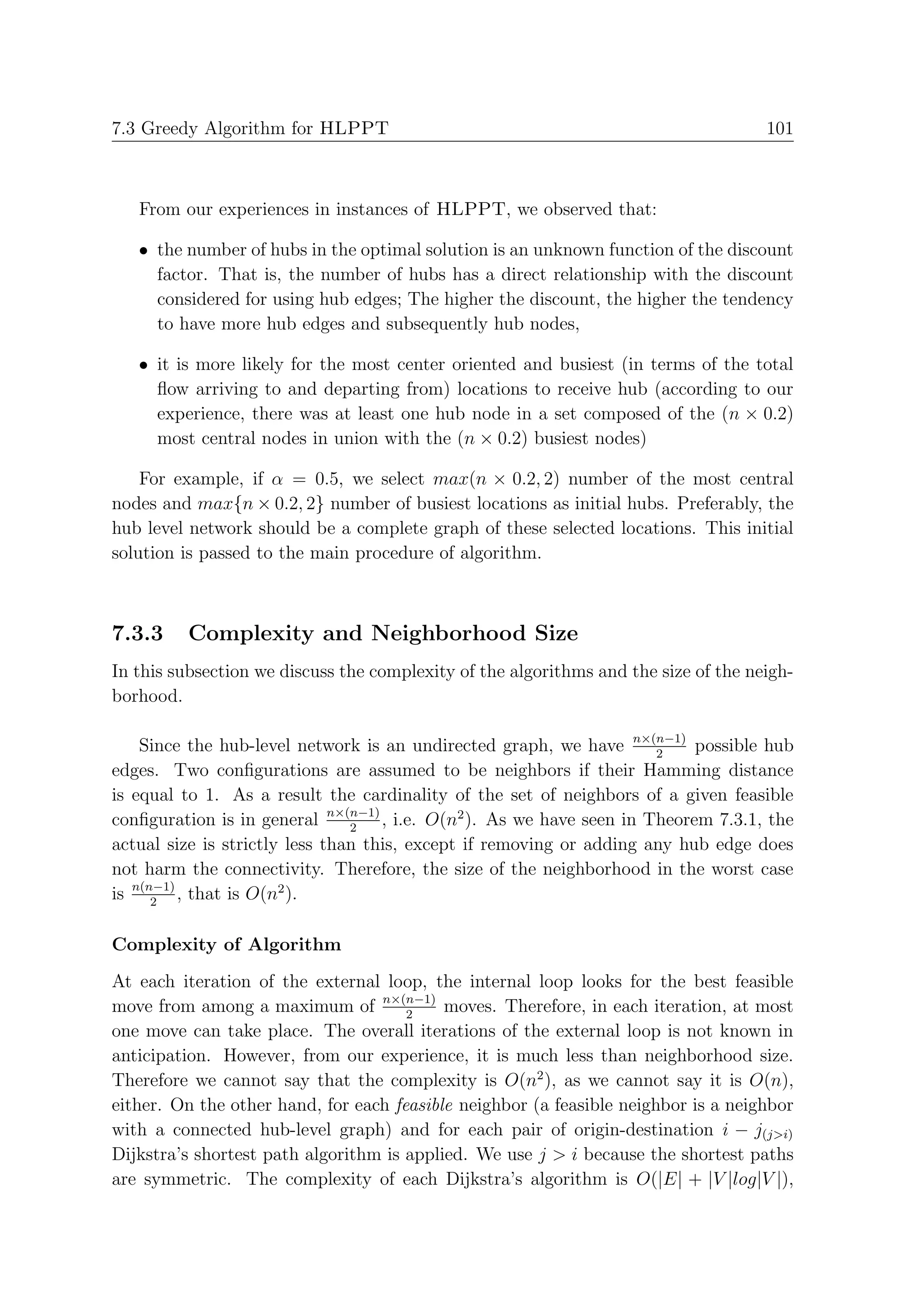 7.3 Greedy Algorithm for HLPPT                                                       101



   From our experiences in instances of HLPPT, we observed that:

   • the number of hubs in the optimal solution is an unknown function of the discount
     factor. That is, the number of hubs has a direct relationship with the discount
     considered for using hub edges; The higher the discount, the higher the tendency
     to have more hub edges and subsequently hub nodes,

   • it is more likely for the most center oriented and busiest (in terms of the total
     ﬂow arriving to and departing from) locations to receive hub (according to our
     experience, there was at least one hub node in a set composed of the (n × 0.2)
     most central nodes in union with the (n × 0.2) busiest nodes)

    For example, if α = 0.5, we select max(n × 0.2, 2) number of the most central
nodes and max{n × 0.2, 2} number of busiest locations as initial hubs. Preferably, the
hub level network should be a complete graph of these selected locations. This initial
solution is passed to the main procedure of algorithm.



7.3.3    Complexity and Neighborhood Size
In this subsection we discuss the complexity of the algorithms and the size of the neigh-
borhood.

    Since the hub-level network is an undirected graph, we have n×(n−1) possible hub
                                                                      2
edges. Two conﬁgurations are assumed to be neighbors if their Hamming distance
is equal to 1. As a result the cardinality of the set of neighbors of a given feasible
conﬁguration is in general n×(n−1) , i.e. O(n2 ). As we have seen in Theorem 7.3.1, the
                                2
actual size is strictly less than this, except if removing or adding any hub edge does
not harm the connectivity. Therefore, the size of the neighborhood in the worst case
is n(n−1) , that is O(n2 ).
      2


Complexity of Algorithm
At each iteration of the external loop, the internal loop looks for the best feasible
move from among a maximum of n×(n−1) moves. Therefore, in each iteration, at most
                                      2
one move can take place. The overall iterations of the external loop is not known in
anticipation. However, from our experience, it is much less than neighborhood size.
Therefore we cannot say that the complexity is O(n2 ), as we cannot say it is O(n),
either. On the other hand, for each feasible neighbor (a feasible neighbor is a neighbor
with a connected hub-level graph) and for each pair of origin-destination i − j(j>i)
Dijkstra’s shortest path algorithm is applied. We use j > i because the shortest paths
are symmetric. The complexity of each Dijkstra’s algorithm is O(|E| + |V |log|V |),
 