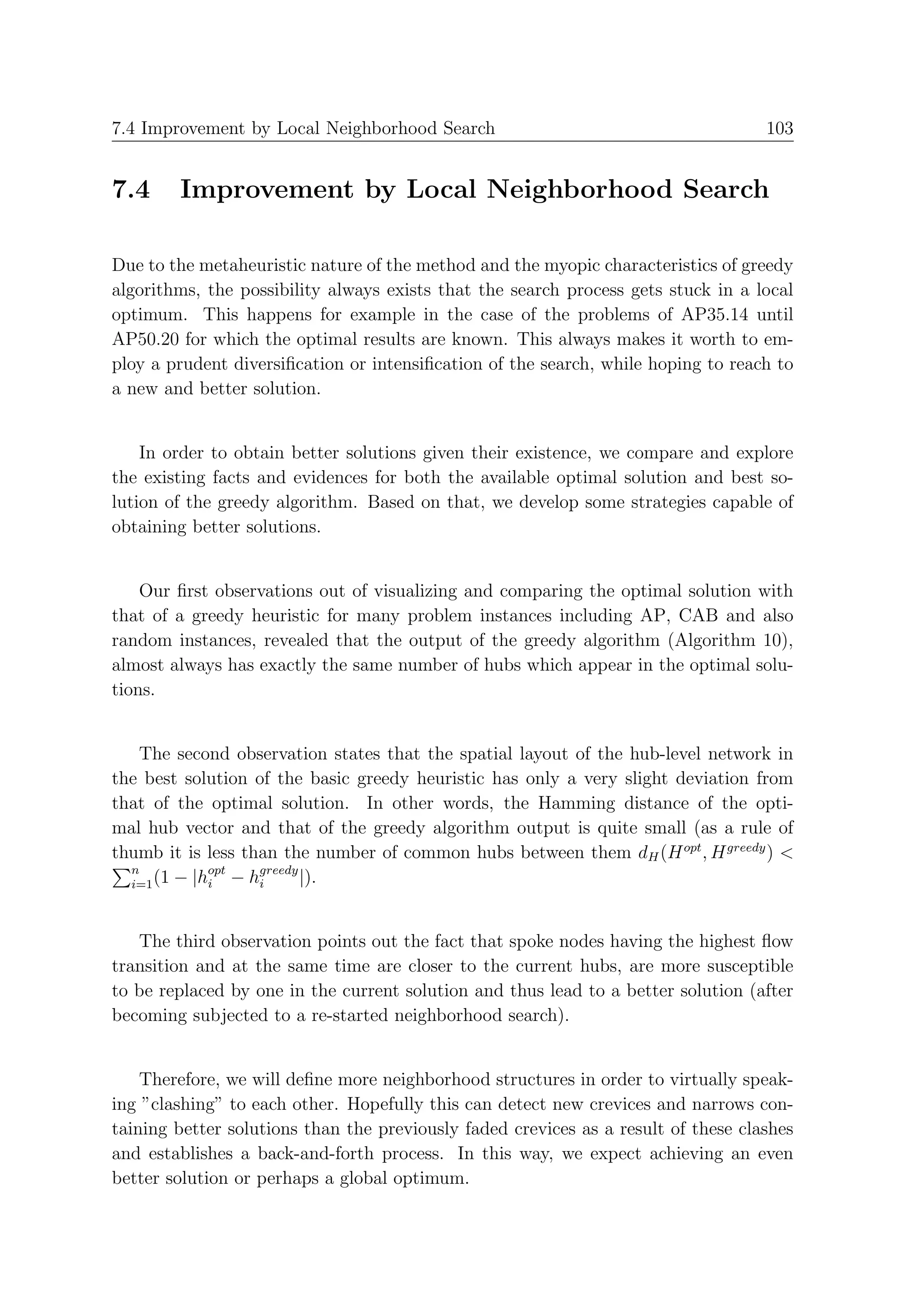 7.4 Improvement by Local Neighborhood Search                                        103


7.4     Improvement by Local Neighborhood Search

Due to the metaheuristic nature of the method and the myopic characteristics of greedy
algorithms, the possibility always exists that the search process gets stuck in a local
optimum. This happens for example in the case of the problems of AP35.14 until
AP50.20 for which the optimal results are known. This always makes it worth to em-
ploy a prudent diversiﬁcation or intensiﬁcation of the search, while hoping to reach to
a new and better solution.


    In order to obtain better solutions given their existence, we compare and explore
the existing facts and evidences for both the available optimal solution and best so-
lution of the greedy algorithm. Based on that, we develop some strategies capable of
obtaining better solutions.


    Our ﬁrst observations out of visualizing and comparing the optimal solution with
that of a greedy heuristic for many problem instances including AP, CAB and also
random instances, revealed that the output of the greedy algorithm (Algorithm 10),
almost always has exactly the same number of hubs which appear in the optimal solu-
tions.


   The second observation states that the spatial layout of the hub-level network in
the best solution of the basic greedy heuristic has only a very slight deviation from
that of the optimal solution. In other words, the Hamming distance of the opti-
mal hub vector and that of the greedy algorithm output is quite small (as a rule of
thumb it is less than the number of common hubs between them dH (H opt , H greedy ) <
  n          opt   greedy
  i=1 (1 − |hi − hi       |).


   The third observation points out the fact that spoke nodes having the highest ﬂow
transition and at the same time are closer to the current hubs, are more susceptible
to be replaced by one in the current solution and thus lead to a better solution (after
becoming subjected to a re-started neighborhood search).


    Therefore, we will deﬁne more neighborhood structures in order to virtually speak-
ing ”clashing” to each other. Hopefully this can detect new crevices and narrows con-
taining better solutions than the previously faded crevices as a result of these clashes
and establishes a back-and-forth process. In this way, we expect achieving an even
better solution or perhaps a global optimum.
 