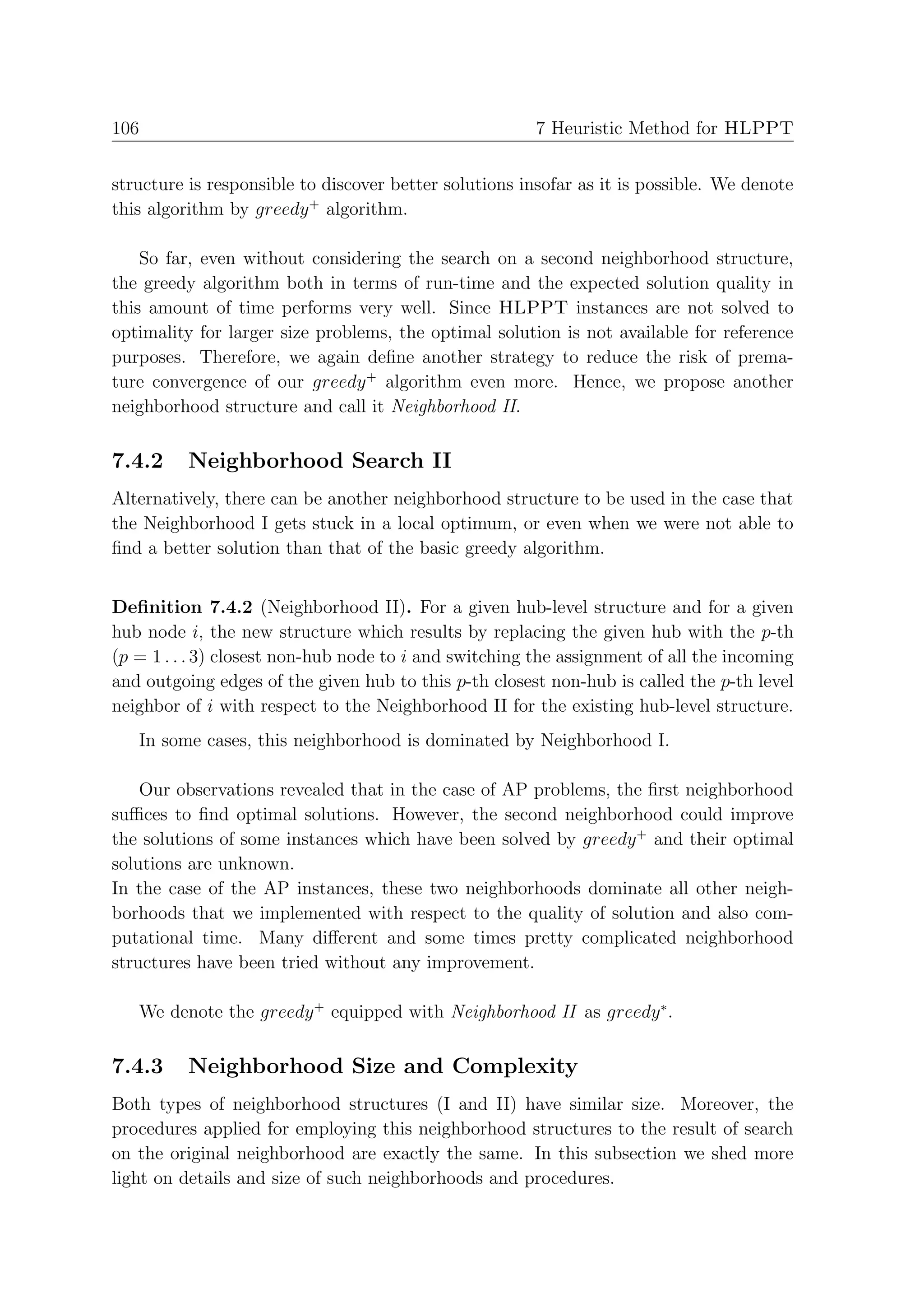 106                                                    7 Heuristic Method for HLPPT


structure is responsible to discover better solutions insofar as it is possible. We denote
this algorithm by greedy + algorithm.

    So far, even without considering the search on a second neighborhood structure,
the greedy algorithm both in terms of run-time and the expected solution quality in
this amount of time performs very well. Since HLPPT instances are not solved to
optimality for larger size problems, the optimal solution is not available for reference
purposes. Therefore, we again deﬁne another strategy to reduce the risk of prema-
ture convergence of our greedy + algorithm even more. Hence, we propose another
neighborhood structure and call it Neighborhood II.

7.4.2     Neighborhood Search II
Alternatively, there can be another neighborhood structure to be used in the case that
the Neighborhood I gets stuck in a local optimum, or even when we were not able to
ﬁnd a better solution than that of the basic greedy algorithm.


Deﬁnition 7.4.2 (Neighborhood II). For a given hub-level structure and for a given
hub node i, the new structure which results by replacing the given hub with the p-th
(p = 1 . . . 3) closest non-hub node to i and switching the assignment of all the incoming
and outgoing edges of the given hub to this p-th closest non-hub is called the p-th level
neighbor of i with respect to the Neighborhood II for the existing hub-level structure.
   In some cases, this neighborhood is dominated by Neighborhood I.

    Our observations revealed that in the case of AP problems, the ﬁrst neighborhood
suﬃces to ﬁnd optimal solutions. However, the second neighborhood could improve
the solutions of some instances which have been solved by greedy + and their optimal
solutions are unknown.
In the case of the AP instances, these two neighborhoods dominate all other neigh-
borhoods that we implemented with respect to the quality of solution and also com-
putational time. Many diﬀerent and some times pretty complicated neighborhood
structures have been tried without any improvement.

   We denote the greedy + equipped with Neighborhood II as greedy ∗ .

7.4.3     Neighborhood Size and Complexity
Both types of neighborhood structures (I and II) have similar size. Moreover, the
procedures applied for employing this neighborhood structures to the result of search
on the original neighborhood are exactly the same. In this subsection we shed more
light on details and size of such neighborhoods and procedures.
 