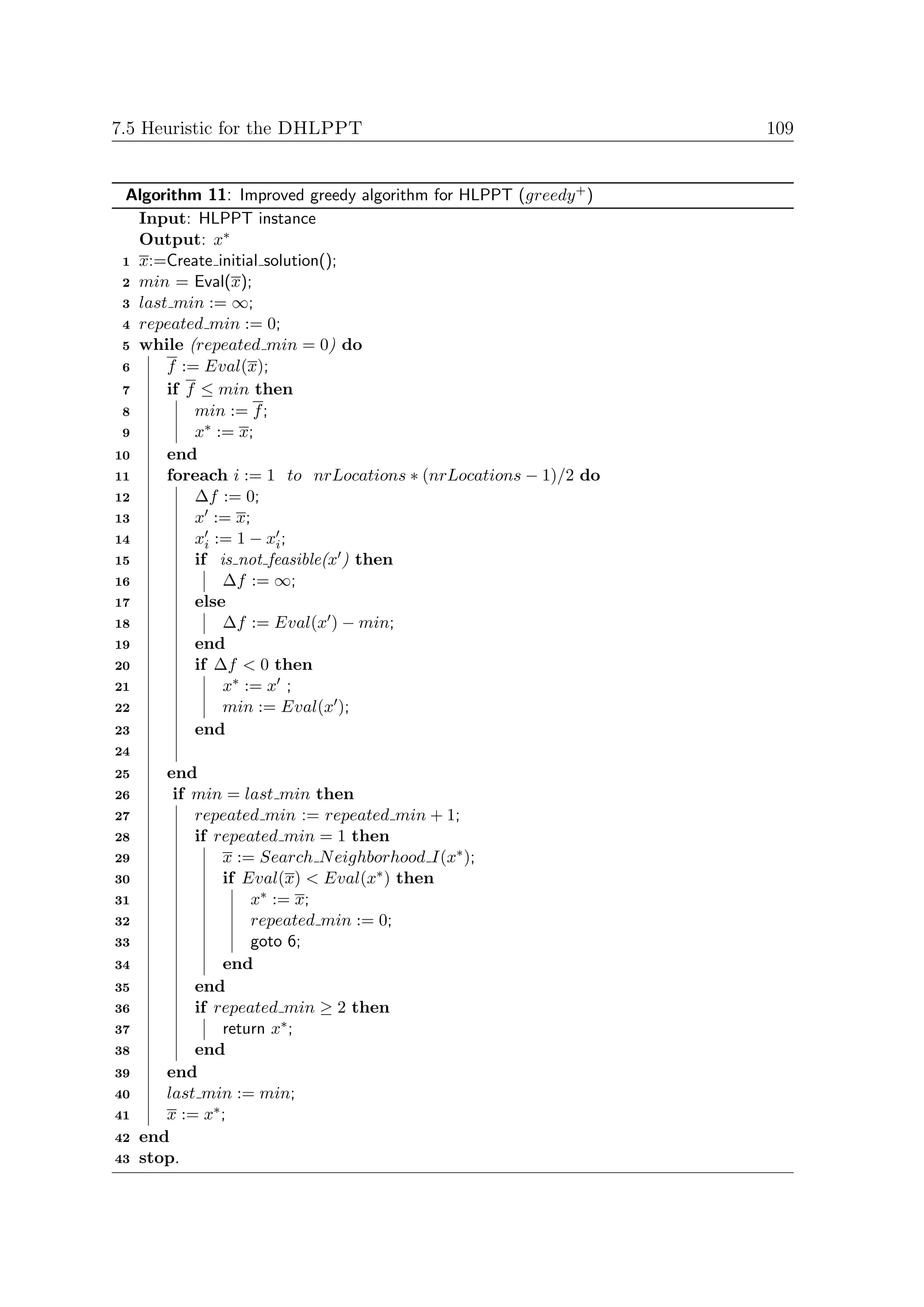 7.5 Heuristic for the DHLPPT                                     109


 Algorithm 11: Improved greedy algorithm for HLPPT (greedy + )
   Input: HLPPT instance
   Output: x∗
 1 x:=Create initial solution();
 2 min = Eval(x);
 3 last min := ∞;
 4 repeated min := 0;
 5 while (repeated min = 0) do
 6     f := Eval(x);
 7     if f ≤ min then
 8         min := f ;
 9         x∗ := x;
10     end
11     foreach i := 1 to nrLocations ∗ (nrLocations − 1)/2 do
12         ∆f := 0;
13         x := x;
14         xi := 1 − xi ;
15         if is not feasible(x ) then
16             ∆f := ∞;
17         else
18             ∆f := Eval(x ) − min;
19         end
20         if ∆f < 0 then
21             x∗ := x ;
22             min := Eval(x );
23         end
24
25      end
26       if min = last min then
27          repeated min := repeated min + 1;
28          if repeated min = 1 then
29              x := Search N eighborhood I(x∗ );
30              if Eval(x) < Eval(x∗ ) then
31                  x∗ := x;
32                  repeated min := 0;
33                  goto 6;
34              end
35          end
36          if repeated min ≥ 2 then
37              return x∗ ;
38          end
39      end
40      last min := min;
41      x := x∗ ;
42   end
43   stop.
 