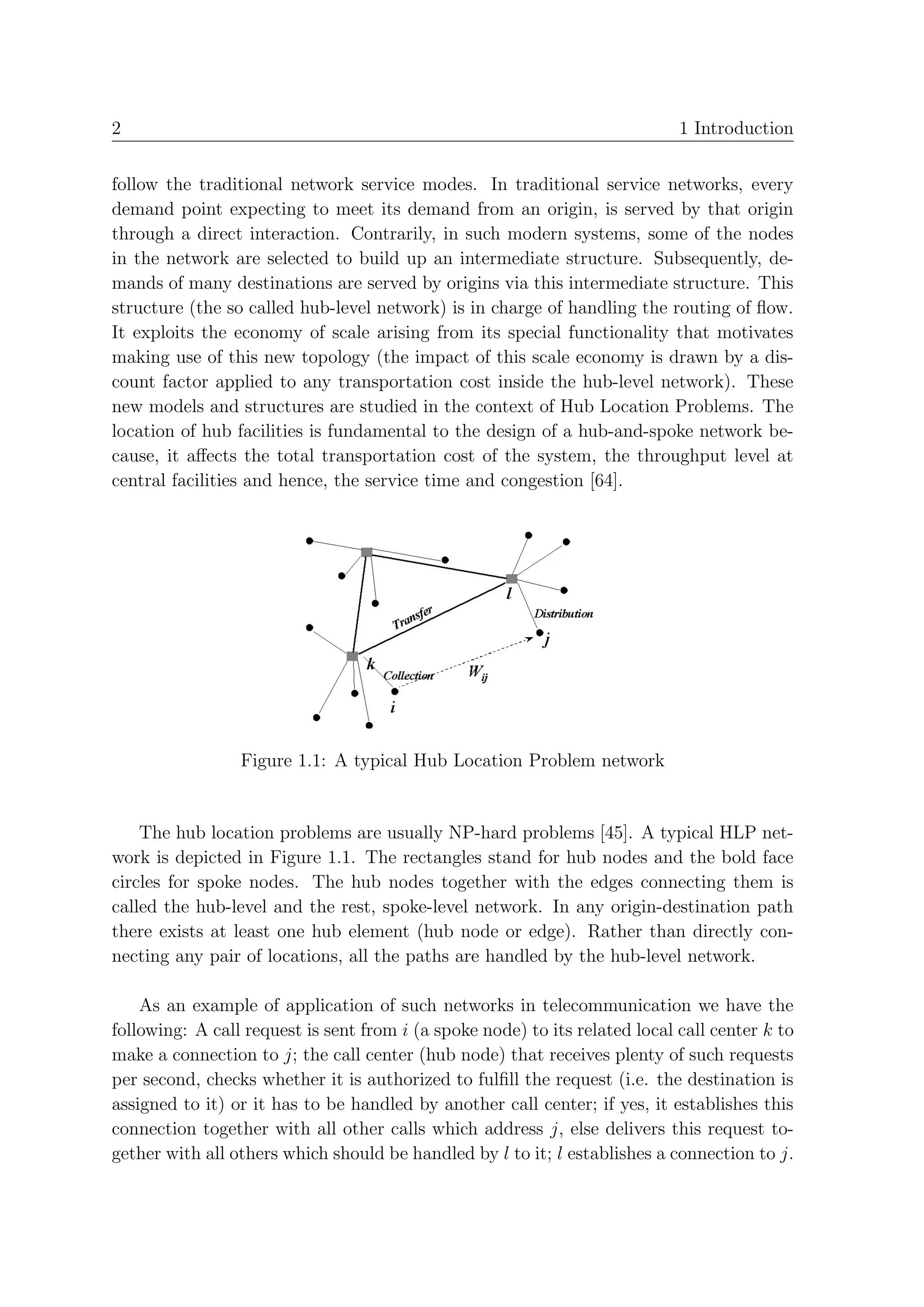 2                                                                            1 Introduction


follow the traditional network service modes. In traditional service networks, every
demand point expecting to meet its demand from an origin, is served by that origin
through a direct interaction. Contrarily, in such modern systems, some of the nodes
in the network are selected to build up an intermediate structure. Subsequently, de-
mands of many destinations are served by origins via this intermediate structure. This
structure (the so called hub-level network) is in charge of handling the routing of ﬂow.
It exploits the economy of scale arising from its special functionality that motivates
making use of this new topology (the impact of this scale economy is drawn by a dis-
count factor applied to any transportation cost inside the hub-level network). These
new models and structures are studied in the context of Hub Location Problems. The
location of hub facilities is fundamental to the design of a hub-and-spoke network be-
cause, it aﬀects the total transportation cost of the system, the throughput level at
central facilities and hence, the service time and congestion [64].




                 Figure 1.1: A typical Hub Location Problem network


    The hub location problems are usually NP-hard problems [45]. A typical HLP net-
work is depicted in Figure 1.1. The rectangles stand for hub nodes and the bold face
circles for spoke nodes. The hub nodes together with the edges connecting them is
called the hub-level and the rest, spoke-level network. In any origin-destination path
there exists at least one hub element (hub node or edge). Rather than directly con-
necting any pair of locations, all the paths are handled by the hub-level network.

    As an example of application of such networks in telecommunication we have the
following: A call request is sent from i (a spoke node) to its related local call center k to
make a connection to j; the call center (hub node) that receives plenty of such requests
per second, checks whether it is authorized to fulﬁll the request (i.e. the destination is
assigned to it) or it has to be handled by another call center; if yes, it establishes this
connection together with all other calls which address j, else delivers this request to-
gether with all others which should be handled by l to it; l establishes a connection to j.
 