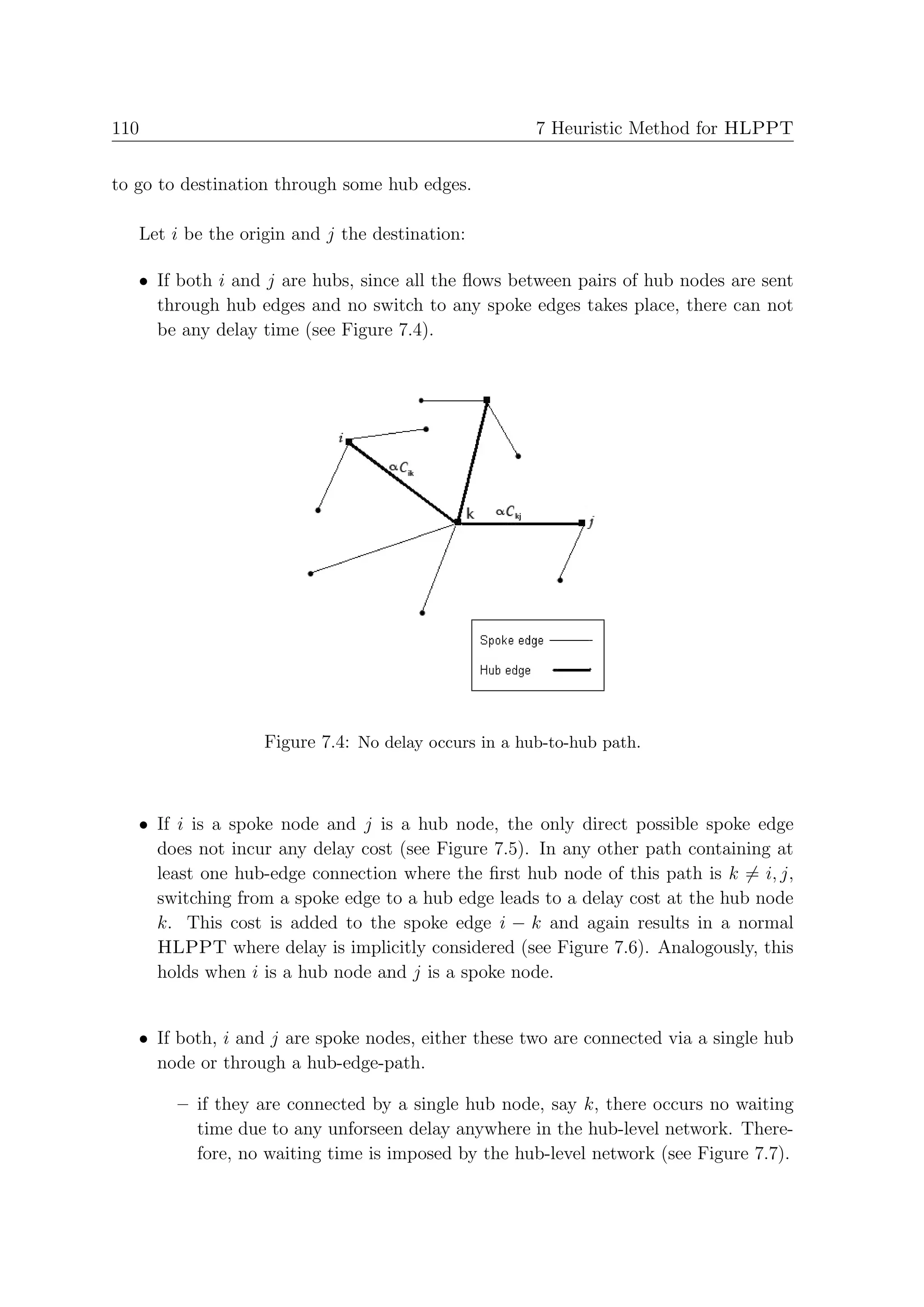 110                                                   7 Heuristic Method for HLPPT


to go to destination through some hub edges.

   Let i be the origin and j the destination:

   • If both i and j are hubs, since all the ﬂows between pairs of hub nodes are sent
     through hub edges and no switch to any spoke edges takes place, there can not
     be any delay time (see Figure 7.4).




                   Figure 7.4: No delay occurs in a hub-to-hub path.



   • If i is a spoke node and j is a hub node, the only direct possible spoke edge
     does not incur any delay cost (see Figure 7.5). In any other path containing at
     least one hub-edge connection where the ﬁrst hub node of this path is k = i, j,
     switching from a spoke edge to a hub edge leads to a delay cost at the hub node
     k. This cost is added to the spoke edge i − k and again results in a normal
     HLPPT where delay is implicitly considered (see Figure 7.6). Analogously, this
     holds when i is a hub node and j is a spoke node.


   • If both, i and j are spoke nodes, either these two are connected via a single hub
     node or through a hub-edge-path.

        – if they are connected by a single hub node, say k, there occurs no waiting
          time due to any unforseen delay anywhere in the hub-level network. There-
          fore, no waiting time is imposed by the hub-level network (see Figure 7.7).
 