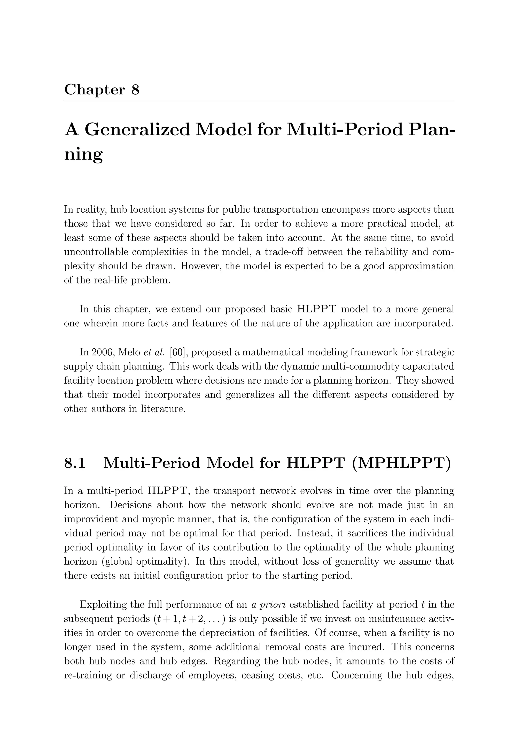 Chapter 8

A Generalized Model for Multi-Period Plan-
ning

In reality, hub location systems for public transportation encompass more aspects than
those that we have considered so far. In order to achieve a more practical model, at
least some of these aspects should be taken into account. At the same time, to avoid
uncontrollable complexities in the model, a trade-oﬀ between the reliability and com-
plexity should be drawn. However, the model is expected to be a good approximation
of the real-life problem.

   In this chapter, we extend our proposed basic HLPPT model to a more general
one wherein more facts and features of the nature of the application are incorporated.

    In 2006, Melo et al. [60], proposed a mathematical modeling framework for strategic
supply chain planning. This work deals with the dynamic multi-commodity capacitated
facility location problem where decisions are made for a planning horizon. They showed
that their model incorporates and generalizes all the diﬀerent aspects considered by
other authors in literature.




8.1      Multi-Period Model for HLPPT (MPHLPPT)
In a multi-period HLPPT, the transport network evolves in time over the planning
horizon. Decisions about how the network should evolve are not made just in an
improvident and myopic manner, that is, the conﬁguration of the system in each indi-
vidual period may not be optimal for that period. Instead, it sacriﬁces the individual
period optimality in favor of its contribution to the optimality of the whole planning
horizon (global optimality). In this model, without loss of generality we assume that
there exists an initial conﬁguration prior to the starting period.

    Exploiting the full performance of an a priori established facility at period t in the
subsequent periods (t + 1, t + 2, . . . ) is only possible if we invest on maintenance activ-
ities in order to overcome the depreciation of facilities. Of course, when a facility is no
longer used in the system, some additional removal costs are incured. This concerns
both hub nodes and hub edges. Regarding the hub nodes, it amounts to the costs of
re-training or discharge of employees, ceasing costs, etc. Concerning the hub edges,
 