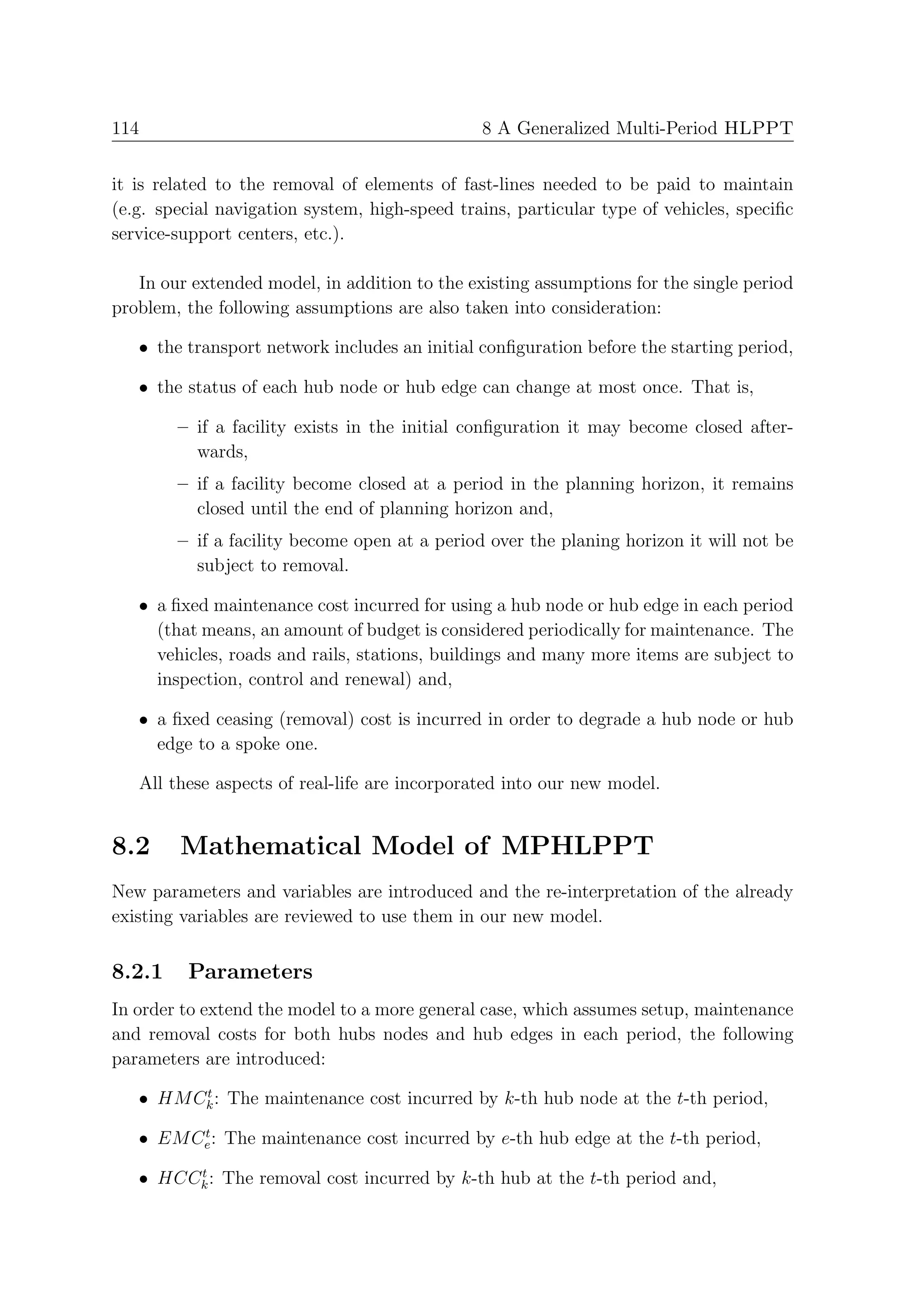 114                                            8 A Generalized Multi-Period HLPPT


it is related to the removal of elements of fast-lines needed to be paid to maintain
(e.g. special navigation system, high-speed trains, particular type of vehicles, speciﬁc
service-support centers, etc.).

   In our extended model, in addition to the existing assumptions for the single period
problem, the following assumptions are also taken into consideration:

   • the transport network includes an initial conﬁguration before the starting period,

   • the status of each hub node or hub edge can change at most once. That is,

        – if a facility exists in the initial conﬁguration it may become closed after-
          wards,
        – if a facility become closed at a period in the planning horizon, it remains
          closed until the end of planning horizon and,
        – if a facility become open at a period over the planing horizon it will not be
          subject to removal.

   • a ﬁxed maintenance cost incurred for using a hub node or hub edge in each period
     (that means, an amount of budget is considered periodically for maintenance. The
     vehicles, roads and rails, stations, buildings and many more items are subject to
     inspection, control and renewal) and,

   • a ﬁxed ceasing (removal) cost is incurred in order to degrade a hub node or hub
     edge to a spoke one.

   All these aspects of real-life are incorporated into our new model.


8.2     Mathematical Model of MPHLPPT
New parameters and variables are introduced and the re-interpretation of the already
existing variables are reviewed to use them in our new model.


8.2.1    Parameters
In order to extend the model to a more general case, which assumes setup, maintenance
and removal costs for both hubs nodes and hub edges in each period, the following
parameters are introduced:
         t
   • HM Ck : The maintenance cost incurred by k-th hub node at the t-th period,
         t
   • EM Ce : The maintenance cost incurred by e-th hub edge at the t-th period,
        t
   • HCCk : The removal cost incurred by k-th hub at the t-th period and,
 