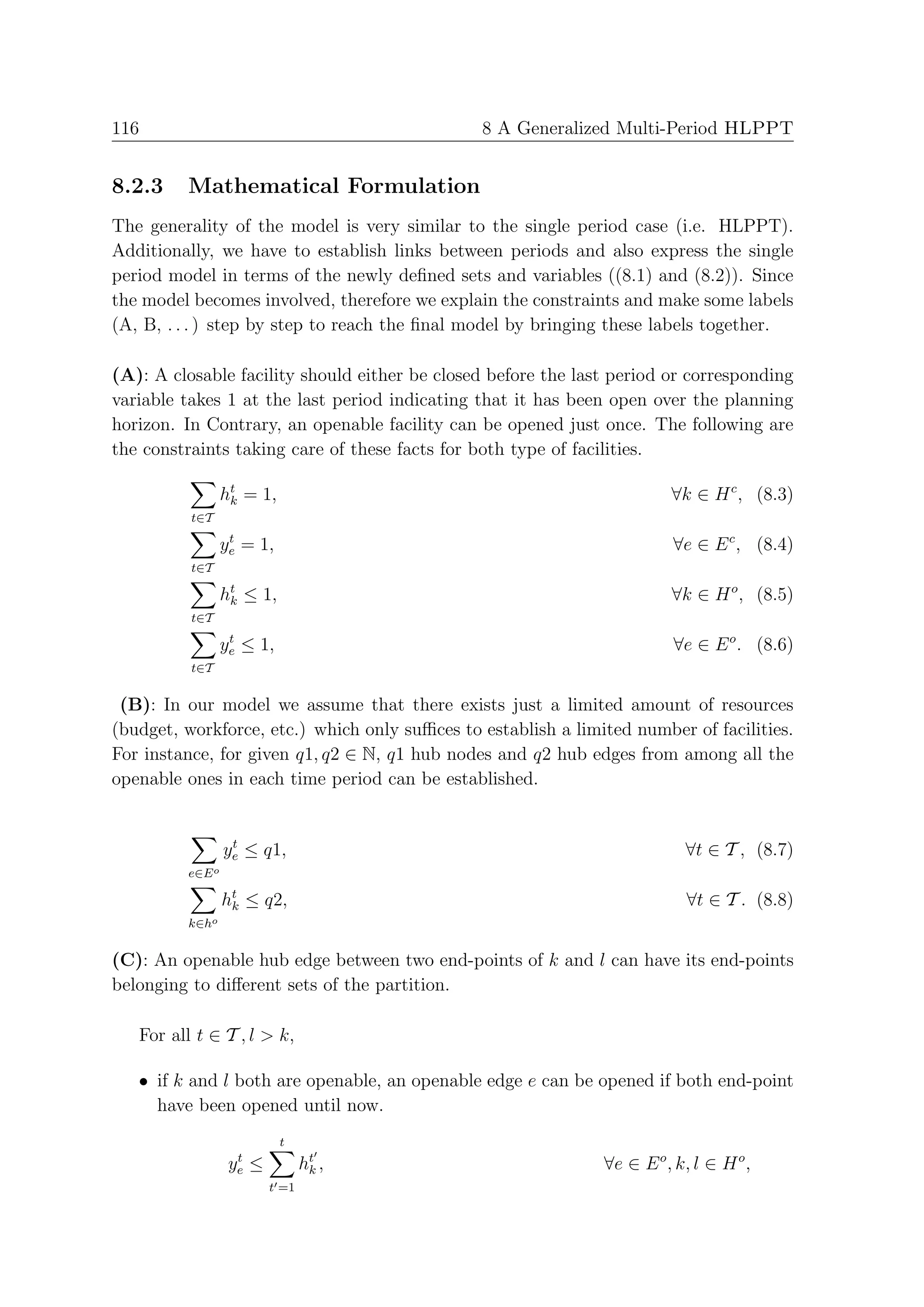 116                                            8 A Generalized Multi-Period HLPPT


8.2.3    Mathematical Formulation
The generality of the model is very similar to the single period case (i.e. HLPPT).
Additionally, we have to establish links between periods and also express the single
period model in terms of the newly deﬁned sets and variables ((8.1) and (8.2)). Since
the model becomes involved, therefore we explain the constraints and make some labels
(A, B, . . . ) step by step to reach the ﬁnal model by bringing these labels together.

(A): A closable facility should either be closed before the last period or corresponding
variable takes 1 at the last period indicating that it has been open over the planning
horizon. In Contrary, an openable facility can be opened just once. The following are
the constraints taking care of these facts for both type of facilities.

                 ht = 1,
                  k                                                      ∀k ∈ H c , (8.3)
          t∈T
                  t
                 ye = 1,                                                 ∀e ∈ E c , (8.4)
          t∈T

                 ht ≤ 1,
                  k                                                      ∀k ∈ H o , (8.5)
          t∈T
                  t
                 ye ≤ 1,                                                 ∀e ∈ E o . (8.6)
          t∈T


 (B): In our model we assume that there exists just a limited amount of resources
(budget, workforce, etc.) which only suﬃces to establish a limited number of facilities.
For instance, for given q1, q2 ∈ N, q1 hub nodes and q2 hub edges from among all the
openable ones in each time period can be established.


                  t
                 ye ≤ q1,                                                  ∀t ∈ T , (8.7)
         e∈E o

                 ht ≤ q2,
                  k                                                        ∀t ∈ T . (8.8)
         k∈ho


(C): An openable hub edge between two end-points of k and l can have its end-points
belonging to diﬀerent sets of the partition.

   For all t ∈ T , l > k,

   • if k and l both are openable, an openable edge e can be opened if both end-point
     have been opened until now.
                            t
                   t
                  ye   ≤          ht ,
                                   k                           ∀e ∈ E o , k, l ∈ H o ,
                           t =1
 
