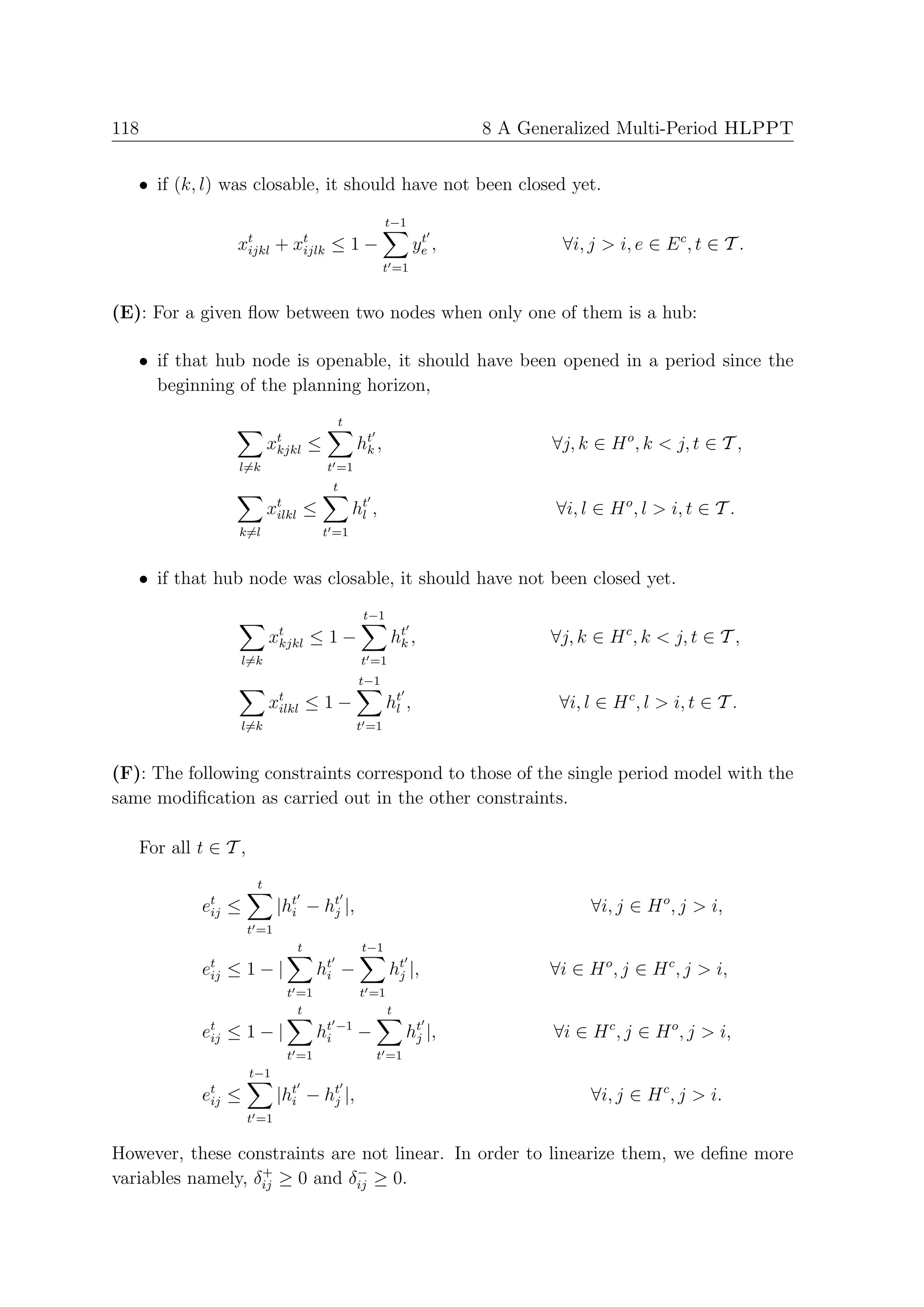 118                                                                  8 A Generalized Multi-Period HLPPT


   • if (k, l) was closable, it should have not been closed yet.
                                                      t−1
                 xt
                  ijkl      +   xt
                                 ijlk    ≤1−                   t
                                                              ye ,           ∀i, j > i, e ∈ E c , t ∈ T .
                                                      t =1


(E): For a given ﬂow between two nodes when only one of them is a hub:

   • if that hub node is openable, it should have been opened in a period since the
     beginning of the planning horizon,
                                          t
                          xt
                           kjkl     ≤          ht ,
                                                k                           ∀j, k ∈ H o , k < j, t ∈ T ,
                 l=k                    t =1
                                         t
                          xt ≤
                           ilkl                ht ,
                                                l                            ∀i, l ∈ H o , l > i, t ∈ T .
                 k=l                    t =1


   • if that hub node was closable, it should have not been closed yet.
                                                t−1
                          xt
                           kjkl     ≤1−                ht ,
                                                        k                   ∀j, k ∈ H c , k < j, t ∈ T ,
                  l=k                           t =1
                                                t−1
                          xt ≤ 1 −
                           ilkl                        ht ,
                                                        l                    ∀i, l ∈ H c , l > i, t ∈ T .
                  l=k                          t =1


(F): The following constraints correspond to those of the single period model with the
same modiﬁcation as carried out in the other constraints.

   For all t ∈ T ,
                      t
           et ≤
            ij              |ht − ht |,
                              i    j                                              ∀i, j ∈ H o , j > i,
                     t =1
                                t               t−1
           et ≤ 1 − |
            ij                      ht −
                                     i                 ht |,
                                                        j                   ∀i ∈ H o , j ∈ H c , j > i,
                             t =1               t =1
                               t                       t
           et
            ij   ≤1−|               ht −1
                                     i         −           ht |,
                                                            j               ∀i ∈ H c , j ∈ H o , j > i,
                             t =1                  t =1
                     t−1
           et ≤
            ij              |ht − ht |,
                              i    j                                              ∀i, j ∈ H c , j > i.
                     t =1

However, these constraints are not linear. In order to linearize them, we deﬁne more
                   +           −
variables namely, δij ≥ 0 and δij ≥ 0.
 