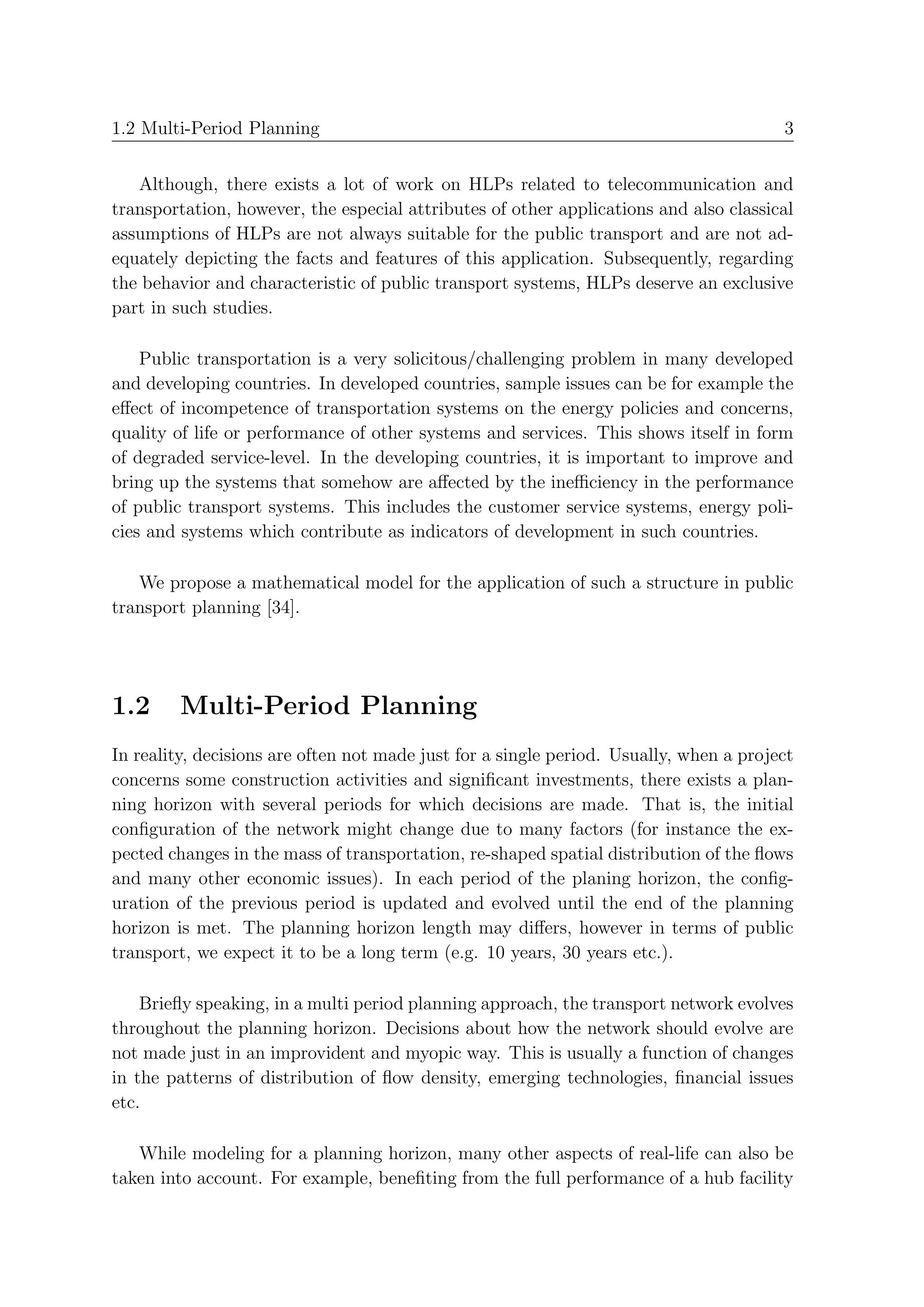 1.2 Multi-Period Planning                                                               3


   Although, there exists a lot of work on HLPs related to telecommunication and
transportation, however, the especial attributes of other applications and also classical
assumptions of HLPs are not always suitable for the public transport and are not ad-
equately depicting the facts and features of this application. Subsequently, regarding
the behavior and characteristic of public transport systems, HLPs deserve an exclusive
part in such studies.

    Public transportation is a very solicitous/challenging problem in many developed
and developing countries. In developed countries, sample issues can be for example the
eﬀect of incompetence of transportation systems on the energy policies and concerns,
quality of life or performance of other systems and services. This shows itself in form
of degraded service-level. In the developing countries, it is important to improve and
bring up the systems that somehow are aﬀected by the ineﬃciency in the performance
of public transport systems. This includes the customer service systems, energy poli-
cies and systems which contribute as indicators of development in such countries.

   We propose a mathematical model for the application of such a structure in public
transport planning [34].




1.2      Multi-Period Planning
In reality, decisions are often not made just for a single period. Usually, when a project
concerns some construction activities and signiﬁcant investments, there exists a plan-
ning horizon with several periods for which decisions are made. That is, the initial
conﬁguration of the network might change due to many factors (for instance the ex-
pected changes in the mass of transportation, re-shaped spatial distribution of the ﬂows
and many other economic issues). In each period of the planing horizon, the conﬁg-
uration of the previous period is updated and evolved until the end of the planning
horizon is met. The planning horizon length may diﬀers, however in terms of public
transport, we expect it to be a long term (e.g. 10 years, 30 years etc.).

    Brieﬂy speaking, in a multi period planning approach, the transport network evolves
throughout the planning horizon. Decisions about how the network should evolve are
not made just in an improvident and myopic way. This is usually a function of changes
in the patterns of distribution of ﬂow density, emerging technologies, ﬁnancial issues
etc.

   While modeling for a planning horizon, many other aspects of real-life can also be
taken into account. For example, beneﬁting from the full performance of a hub facility
 