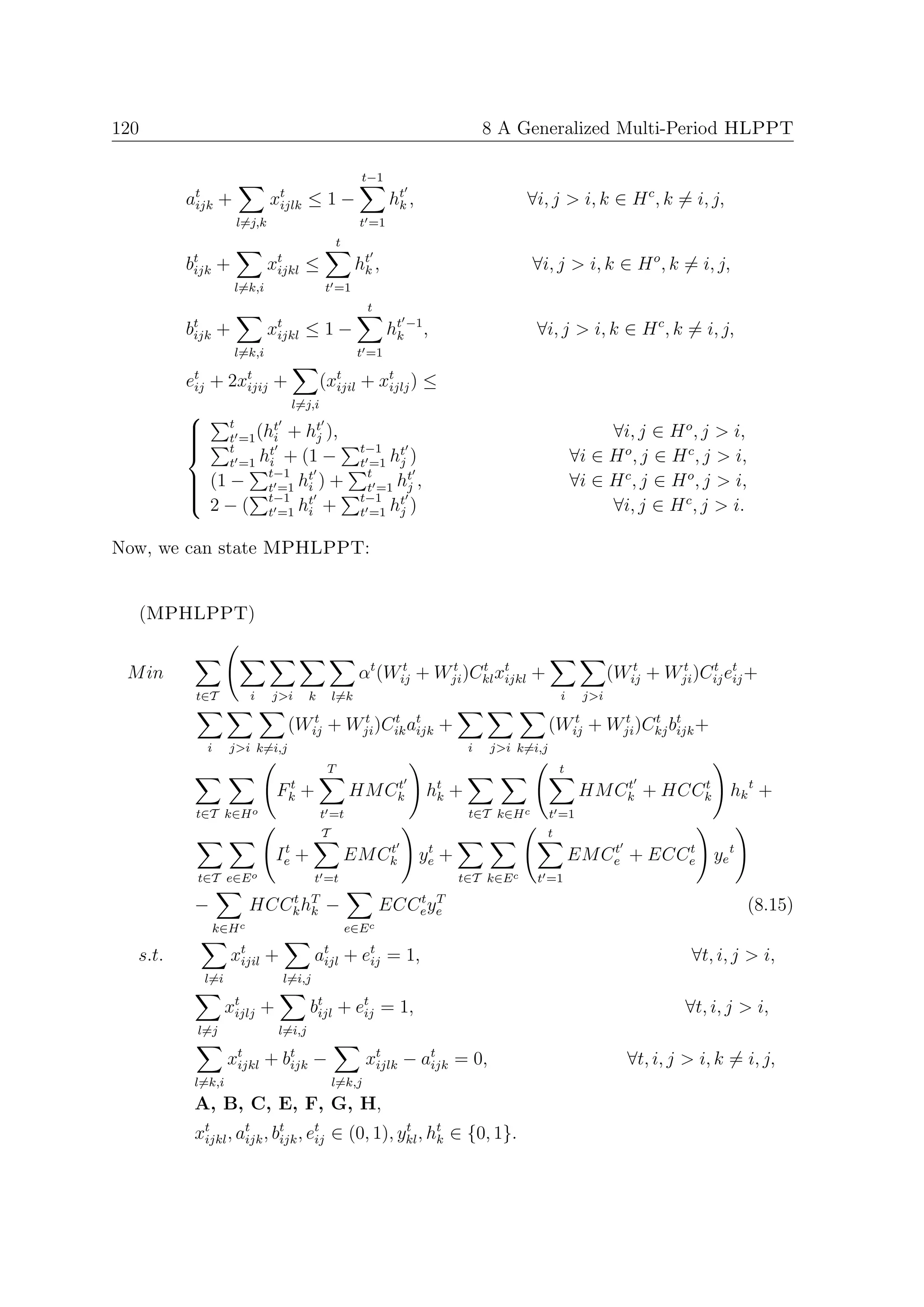 120                                                                                  8 A Generalized Multi-Period HLPPT

                                                          t−1
         at +
          ijk                  xt ≤ 1 −
                                ijlk                             ht ,
                                                                  k                        ∀i, j > i, k ∈ H c , k = i, j,
                      l=j,k                               t =1
                                                    t
         bt +
          ijk                  xt ≤
                                ijkl                     ht ,
                                                          k                                  ∀i, j > i, k ∈ H o , k = i, j,
                      l=k,i                    t =1
                                                           t
         bt +
          ijk                  xt ≤ 1 −
                                ijkl                             ht −1 ,
                                                                  k                          ∀i, j > i, k ∈ H c , k = i, j,
                      l=k,i                               t =1

         et
          ij   +     2xt
                       ijij    +          (xt
                                            ijil          + xt ) ≤
                                                             ijlj
                                     l=j,i
                 t       t    t
         
                 t =1 (hi + hj ),                                                                            ∀i, j ∈ H o , j > i,
                 t      t                                t−1 t
                  t =1 hi + (1 −                          t =1 hj )                                      ∀i ∈ H o , j ∈ H c , j > i,
         
                         t−1 t                              t     t
         
              (1 − t =1 hi ) +                             t =1 hj ,                                    ∀i ∈ H c , j ∈ H o , j > i,
                         t−1                              t−1 t
               2 − ( t =1 ht +                                                                                ∀i, j ∈ H c , j > i.
         
                                                          t =1 hj )
         
                             i


Now, we can state MPHLPPT:


  (MPHLPPT)


 M in                                                     αt (Wij + Wji )Ckl xt +
                                                                t    t    t
                                                                              ijkl                              (Wij + Wji )Cij et +
                                                                                                                   t    t    t
                                                                                                                                 ij
          t∈T              i   j>i         k       l=k                                               i    j>i

                                    (Wij + Wji )Cik at +
                                       t    t    t
                                                     ijk                                         (Wij + Wji )Ckj bt +
                                                                                                    t    t    t
                                                                                                                  ijk
               i     j>i k=i,j                                                   i   j>i k=i,j
                                                T                                                    t
                                    t
                                   Fk   +                   t
                                                        HM Ck           ht
                                                                         k   +                                t      t
                                                                                                          HM Ck + HCCk            hk t +
          t∈T k∈H o                            t =t                              t∈T k∈H c       t =1
                                               T                                                 t
                                    t                       t            t
                                   Ie +                 EM Ck           ye +                                 t
                                                                                                         EM Ce + ECCe ye t
                                                                                                                    t

          t∈T e∈E o                         t =t                               t∈T k∈E c     t =1

          −                HCCk hT
                              t
                                 k             −                   t T
                                                                ECCe ye                                                                (8.15)
                   k∈H c                                e∈E c

  s.t.                xt +
                       ijil                 at + et = 1,
                                             ijl  ij                                                                        ∀t, i, j > i,
               l=i                 l=i,j

                     xt
                      ijlj     +           bt + et = 1,
                                            ijl  ij                                                                        ∀t, i, j > i,
          l=j                      l=i,j

                     x t + bt −
                       ijkl ijk                            xt − at = 0,
                                                            ijlk ijk                                              ∀t, i, j > i, k = i, j,
          l=k,i                                    l=k,j
          A, B, C, E, F, G, H,
          xt , at , bt , et ∈ (0, 1), ykl , ht ∈ {0, 1}.
           ijkl ijk ijk ij
                                       t
                                             k
 