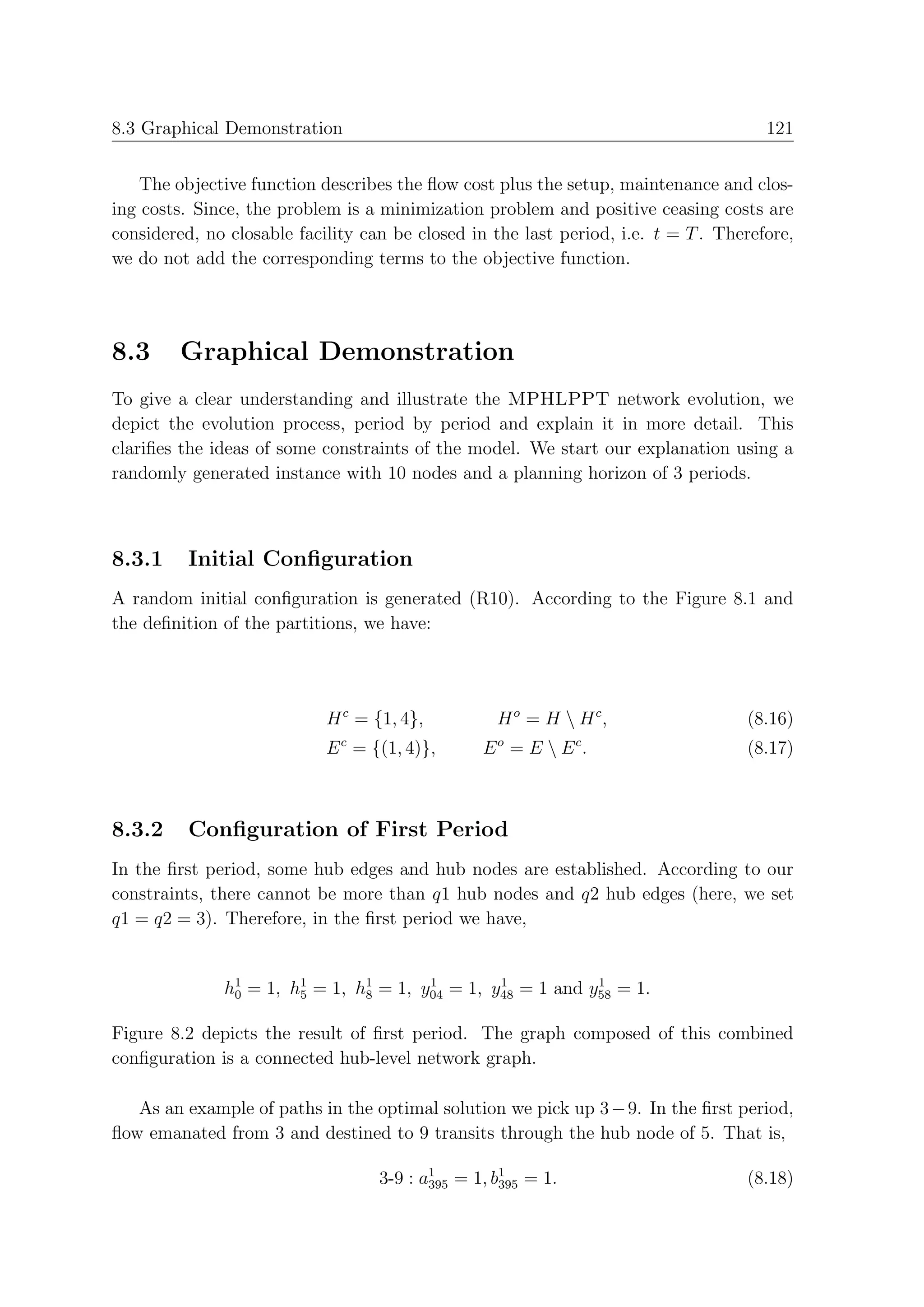 8.3 Graphical Demonstration                                                           121


    The objective function describes the ﬂow cost plus the setup, maintenance and clos-
ing costs. Since, the problem is a minimization problem and positive ceasing costs are
considered, no closable facility can be closed in the last period, i.e. t = T . Therefore,
we do not add the corresponding terms to the objective function.




8.3      Graphical Demonstration
To give a clear understanding and illustrate the MPHLPPT network evolution, we
depict the evolution process, period by period and explain it in more detail. This
clariﬁes the ideas of some constraints of the model. We start our explanation using a
randomly generated instance with 10 nodes and a planning horizon of 3 periods.



8.3.1     Initial Conﬁguration
A random initial conﬁguration is generated (R10). According to the Figure 8.1 and
the deﬁnition of the partitions, we have:




                            H c = {1, 4},         H o = H  H c,                   (8.16)
                            E c = {(1, 4)},     E o = E  E c.                     (8.17)



8.3.2     Conﬁguration of First Period
In the ﬁrst period, some hub edges and hub nodes are established. According to our
constraints, there cannot be more than q1 hub nodes and q2 hub edges (here, we set
q1 = q2 = 3). Therefore, in the ﬁrst period we have,


              h1 = 1, h1 = 1, h1 = 1, y04 = 1, y48 = 1 and y58 = 1.
               0       5       8
                                       1        1           1



Figure 8.2 depicts the result of ﬁrst period. The graph composed of this combined
conﬁguration is a connected hub-level network graph.

   As an example of paths in the optimal solution we pick up 3 − 9. In the ﬁrst period,
ﬂow emanated from 3 and destined to 9 transits through the hub node of 5. That is,

                                   3-9 : a1 = 1, b1 = 1.
                                          395     395                              (8.18)
 