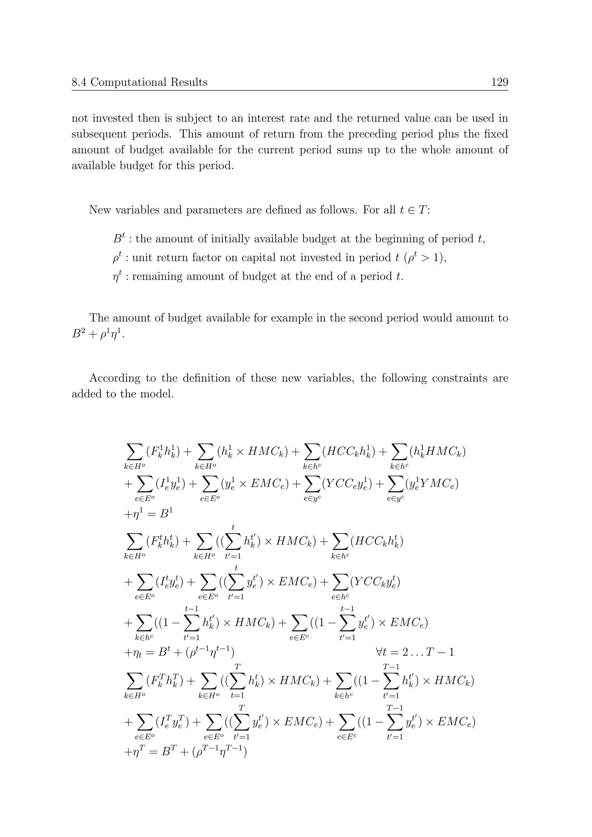 8.4 Computational Results                                                                                                       129


not invested then is subject to an interest rate and the returned value can be used in
subsequent periods. This amount of return from the preceding period plus the ﬁxed
amount of budget available for the current period sums up to the whole amount of
available budget for this period.


     New variables and parameters are deﬁned as follows. For all t ∈ T :

         B t : the amount of initially available budget at the beginning of period t,
         ρt : unit return factor on capital not invested in period t (ρt > 1),
         η t : remaining amount of budget at the end of a period t.


  The amount of budget available for example in the second period would amount to
B + ρ1 η 1 .
 2




   According to the deﬁnition of these new variables, the following constraints are
added to the model.



                   (Fk h1 ) +
                     1
                        k                    (h1 × HM Ck ) +
                                               k                                  (HCCk h1 ) +
                                                                                         k                     (h1 HM Ck )
                                                                                                                 k
           k∈H o                   k∈H o                                  k∈hc                         k∈hc
                         1 1                     1                                        1                      1
           +           (Ie ye ) +              (ye × EM Ce ) +                    (Y CCe ye ) +                (ye Y M Ce )
               e∈E o                   e∈E o                              e∈y c                        e∈y c
                1         1
           +η = B
                                                    t
                   (Fk ht ) +
                     t
                        k                  ((               ht ) × HM Ck ) +
                                                             k                             (HCCk ht )
                                                                                                  k
           k∈H o                   k∈H o        t =1                               k∈hc
                                                   t
                         t t                                 t                                     t
           +           (Ie ye ) +            ((             ye ) × EM Ce ) +               (Y CCk ye )
               e∈E o                 e∈E o        t =1                              e∈hc
                                 t−1                                                   t−1
           +          ((1 −            ht )
                                        k      × HM Ck ) +                     ((1 −            t
                                                                                               ye ) × EM Ce )
               k∈hc              t =1                                  e∈E c           t =1
                         t          t−1 t−1
           +ηt = B + (ρ                  η          )                                             ∀t = 2 . . . T − 1
                                                    T                                              T −1
                   (Fk hT )
                     T
                        k        +             ((           ht )
                                                             k     × HM Ck ) +             ((1 −           ht ) × HM Ck )
                                                                                                            k
           k∈H o                     k∈H o          t=1                             k∈hc           t =1
                                                        T                                              T −1
                         T T                                  t                                                 t
           +           (Ie ye )   +            ((            ye    ) × EM Ce ) +               ((1 −           ye ) × EM Ce )
               e∈E o                   e∈E o t =1                                      e∈E c           t =1
                T            T         T −1 T −1
           +η = B + (ρ                       η          )
 