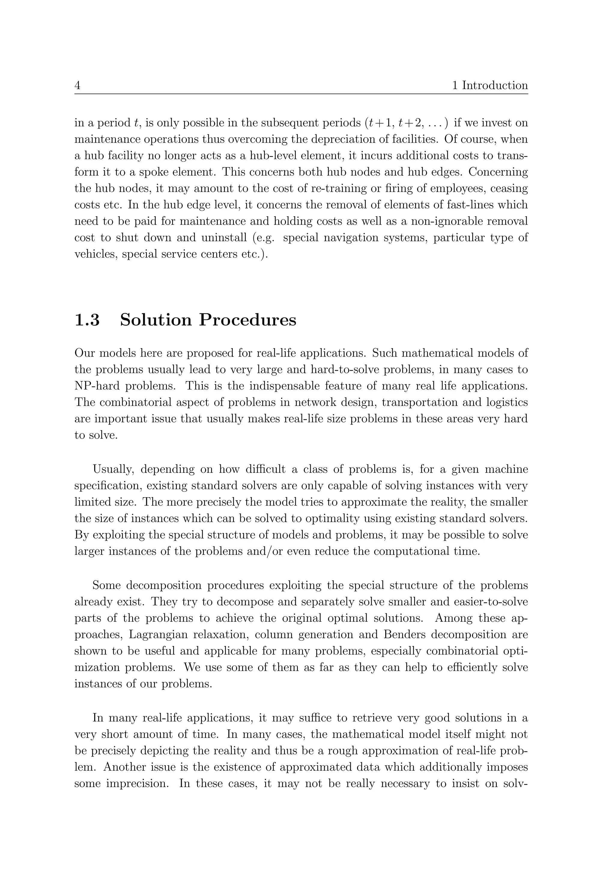 4                                                                              1 Introduction


in a period t, is only possible in the subsequent periods (t + 1, t + 2, . . . ) if we invest on
maintenance operations thus overcoming the depreciation of facilities. Of course, when
a hub facility no longer acts as a hub-level element, it incurs additional costs to trans-
form it to a spoke element. This concerns both hub nodes and hub edges. Concerning
the hub nodes, it may amount to the cost of re-training or ﬁring of employees, ceasing
costs etc. In the hub edge level, it concerns the removal of elements of fast-lines which
need to be paid for maintenance and holding costs as well as a non-ignorable removal
cost to shut down and uninstall (e.g. special navigation systems, particular type of
vehicles, special service centers etc.).




1.3      Solution Procedures
Our models here are proposed for real-life applications. Such mathematical models of
the problems usually lead to very large and hard-to-solve problems, in many cases to
NP-hard problems. This is the indispensable feature of many real life applications.
The combinatorial aspect of problems in network design, transportation and logistics
are important issue that usually makes real-life size problems in these areas very hard
to solve.

    Usually, depending on how diﬃcult a class of problems is, for a given machine
speciﬁcation, existing standard solvers are only capable of solving instances with very
limited size. The more precisely the model tries to approximate the reality, the smaller
the size of instances which can be solved to optimality using existing standard solvers.
By exploiting the special structure of models and problems, it may be possible to solve
larger instances of the problems and/or even reduce the computational time.

    Some decomposition procedures exploiting the special structure of the problems
already exist. They try to decompose and separately solve smaller and easier-to-solve
parts of the problems to achieve the original optimal solutions. Among these ap-
proaches, Lagrangian relaxation, column generation and Benders decomposition are
shown to be useful and applicable for many problems, especially combinatorial opti-
mization problems. We use some of them as far as they can help to eﬃciently solve
instances of our problems.

   In many real-life applications, it may suﬃce to retrieve very good solutions in a
very short amount of time. In many cases, the mathematical model itself might not
be precisely depicting the reality and thus be a rough approximation of real-life prob-
lem. Another issue is the existence of approximated data which additionally imposes
some imprecision. In these cases, it may not be really necessary to insist on solv-
 
