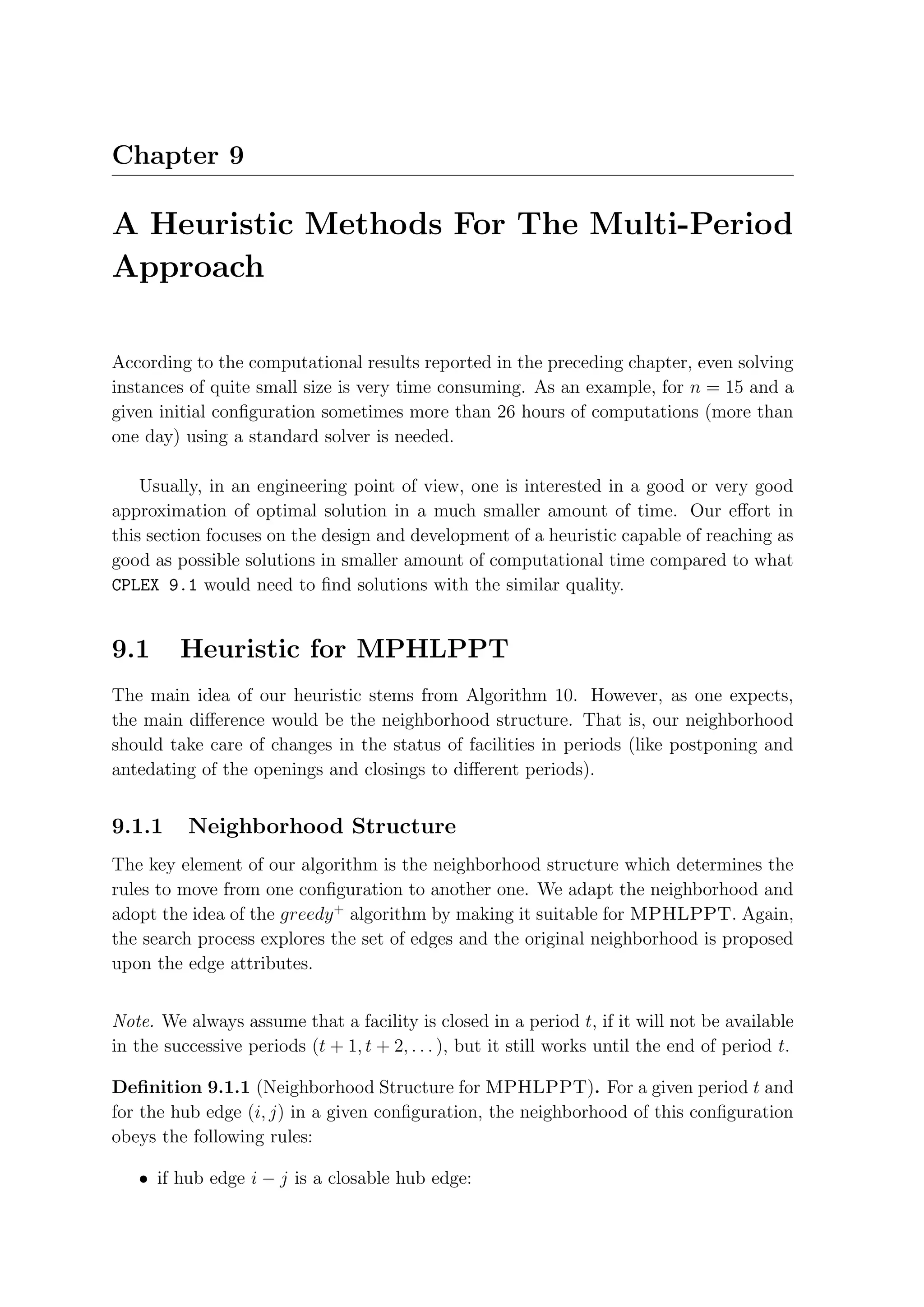 Chapter 9

A Heuristic Methods For The Multi-Period
Approach

According to the computational results reported in the preceding chapter, even solving
instances of quite small size is very time consuming. As an example, for n = 15 and a
given initial conﬁguration sometimes more than 26 hours of computations (more than
one day) using a standard solver is needed.

    Usually, in an engineering point of view, one is interested in a good or very good
approximation of optimal solution in a much smaller amount of time. Our eﬀort in
this section focuses on the design and development of a heuristic capable of reaching as
good as possible solutions in smaller amount of computational time compared to what
CPLEX 9.1 would need to ﬁnd solutions with the similar quality.


9.1      Heuristic for MPHLPPT
The main idea of our heuristic stems from Algorithm 10. However, as one expects,
the main diﬀerence would be the neighborhood structure. That is, our neighborhood
should take care of changes in the status of facilities in periods (like postponing and
antedating of the openings and closings to diﬀerent periods).


9.1.1     Neighborhood Structure
The key element of our algorithm is the neighborhood structure which determines the
rules to move from one conﬁguration to another one. We adapt the neighborhood and
adopt the idea of the greedy + algorithm by making it suitable for MPHLPPT. Again,
the search process explores the set of edges and the original neighborhood is proposed
upon the edge attributes.


Note. We always assume that a facility is closed in a period t, if it will not be available
in the successive periods (t + 1, t + 2, . . . ), but it still works until the end of period t.

Deﬁnition 9.1.1 (Neighborhood Structure for MPHLPPT). For a given period t and
for the hub edge (i, j) in a given conﬁguration, the neighborhood of this conﬁguration
obeys the following rules:

   • if hub edge i − j is a closable hub edge:
 