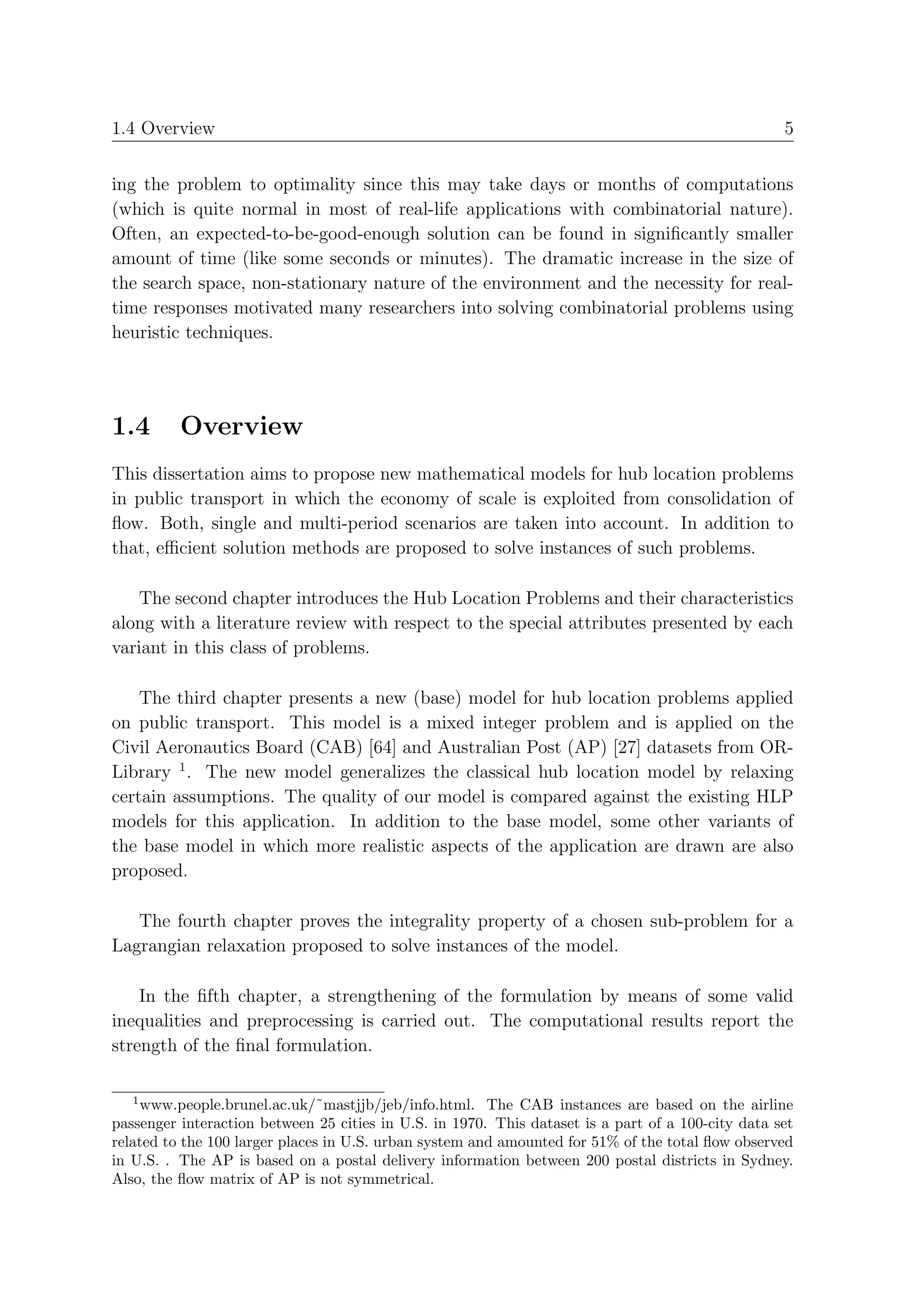 1.4 Overview                                                                                        5


ing the problem to optimality since this may take days or months of computations
(which is quite normal in most of real-life applications with combinatorial nature).
Often, an expected-to-be-good-enough solution can be found in signiﬁcantly smaller
amount of time (like some seconds or minutes). The dramatic increase in the size of
the search space, non-stationary nature of the environment and the necessity for real-
time responses motivated many researchers into solving combinatorial problems using
heuristic techniques.




1.4       Overview
This dissertation aims to propose new mathematical models for hub location problems
in public transport in which the economy of scale is exploited from consolidation of
ﬂow. Both, single and multi-period scenarios are taken into account. In addition to
that, eﬃcient solution methods are proposed to solve instances of such problems.

   The second chapter introduces the Hub Location Problems and their characteristics
along with a literature review with respect to the special attributes presented by each
variant in this class of problems.

    The third chapter presents a new (base) model for hub location problems applied
on public transport. This model is a mixed integer problem and is applied on the
Civil Aeronautics Board (CAB) [64] and Australian Post (AP) [27] datasets from OR-
Library 1 . The new model generalizes the classical hub location model by relaxing
certain assumptions. The quality of our model is compared against the existing HLP
models for this application. In addition to the base model, some other variants of
the base model in which more realistic aspects of the application are drawn are also
proposed.

   The fourth chapter proves the integrality property of a chosen sub-problem for a
Lagrangian relaxation proposed to solve instances of the model.

    In the ﬁfth chapter, a strengthening of the formulation by means of some valid
inequalities and preprocessing is carried out. The computational results report the
strength of the ﬁnal formulation.

   1
    www.people.brunel.ac.uk/˜mastjjb/jeb/info.html. The CAB instances are based on the airline
passenger interaction between 25 cities in U.S. in 1970. This dataset is a part of a 100-city data set
related to the 100 larger places in U.S. urban system and amounted for 51% of the total ﬂow observed
in U.S. . The AP is based on a postal delivery information between 200 postal districts in Sydney.
Also, the ﬂow matrix of AP is not symmetrical.
 