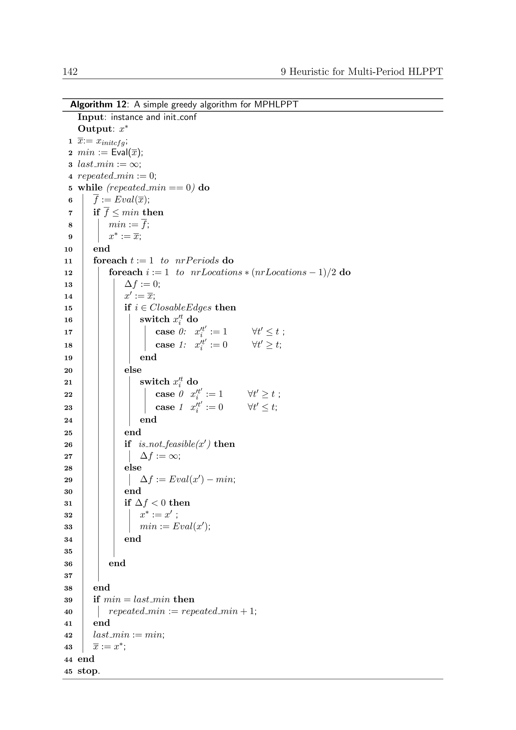 142                                              9 Heuristic for Multi-Period HLPPT


 Algorithm 12: A simple greedy algorithm for MPHLPPT
   Input: instance and init conf
   Output: x∗
 1 x:= xinitcf g ;
 2 min := Eval(x);
 3 last min := ∞;
 4 repeated min := 0;
 5 while (repeated min == 0) do
 6     f := Eval(x);
 7     if f ≤ min then
 8         min := f ;
 9         x∗ := x;
10     end
11     foreach t := 1 to nrP eriods do
12         foreach i := 1 to nrLocations ∗ (nrLocations − 1)/2 do
13              ∆f := 0;
14              x := x;
15              if i ∈ ClosableEdges then
16                   switch xit do
17                       case 0: xit := 1    ∀t ≤ t ;
18                       case 1: xi t := 0   ∀t ≥ t;
19                   end
20              else
21                   switch xit do
22                       case 0 xit := 1    ∀t ≥ t ;
23                       case 1 xi t := 0   ∀t ≤ t;
24                   end
25              end
26              if is not feasible(x ) then
27                   ∆f := ∞;
28              else
29                   ∆f := Eval(x ) − min;
30              end
31              if ∆f < 0 then
32                   x∗ := x ;
33                   min := Eval(x );
34              end
35
36         end
37
38      end
39      if min = last min then
40          repeated min := repeated min + 1;
41      end
42      last min := min;
43      x := x∗ ;
44   end
45   stop.
 