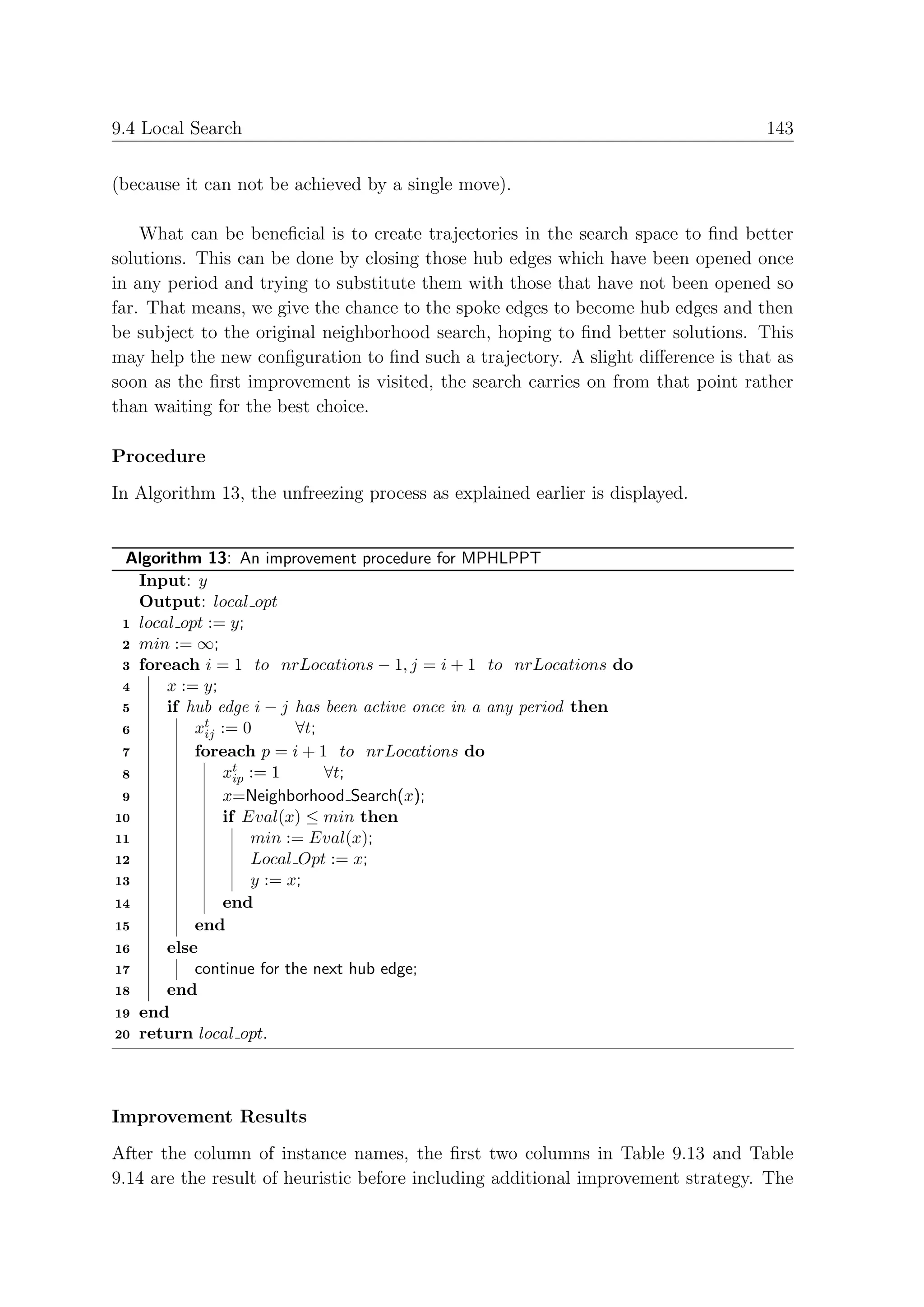 9.4 Local Search                                                                  143


(because it can not be achieved by a single move).

    What can be beneﬁcial is to create trajectories in the search space to ﬁnd better
solutions. This can be done by closing those hub edges which have been opened once
in any period and trying to substitute them with those that have not been opened so
far. That means, we give the chance to the spoke edges to become hub edges and then
be subject to the original neighborhood search, hoping to ﬁnd better solutions. This
may help the new conﬁguration to ﬁnd such a trajectory. A slight diﬀerence is that as
soon as the ﬁrst improvement is visited, the search carries on from that point rather
than waiting for the best choice.

Procedure
In Algorithm 13, the unfreezing process as explained earlier is displayed.


 Algorithm 13: An improvement procedure for MPHLPPT
   Input: y
   Output: local opt
 1 local opt := y;
 2 min := ∞;
 3 foreach i = 1 to nrLocations − 1, j = i + 1 to nrLocations do
 4     x := y;
 5     if hub edge i − j has been active once in a any period then
 6         xt := 0
            ij            ∀t;
 7         foreach p = i + 1 to nrLocations do
 8             xt := 1
                 ip           ∀t;
 9             x=Neighborhood Search(x);
10             if Eval(x) ≤ min then
11                  min := Eval(x);
12                  Local Opt := x;
13                  y := x;
14             end
15         end
16     else
17         continue for the next hub edge;
18     end
19 end
20 return local opt.




Improvement Results
After the column of instance names, the ﬁrst two columns in Table 9.13 and Table
9.14 are the result of heuristic before including additional improvement strategy. The
 