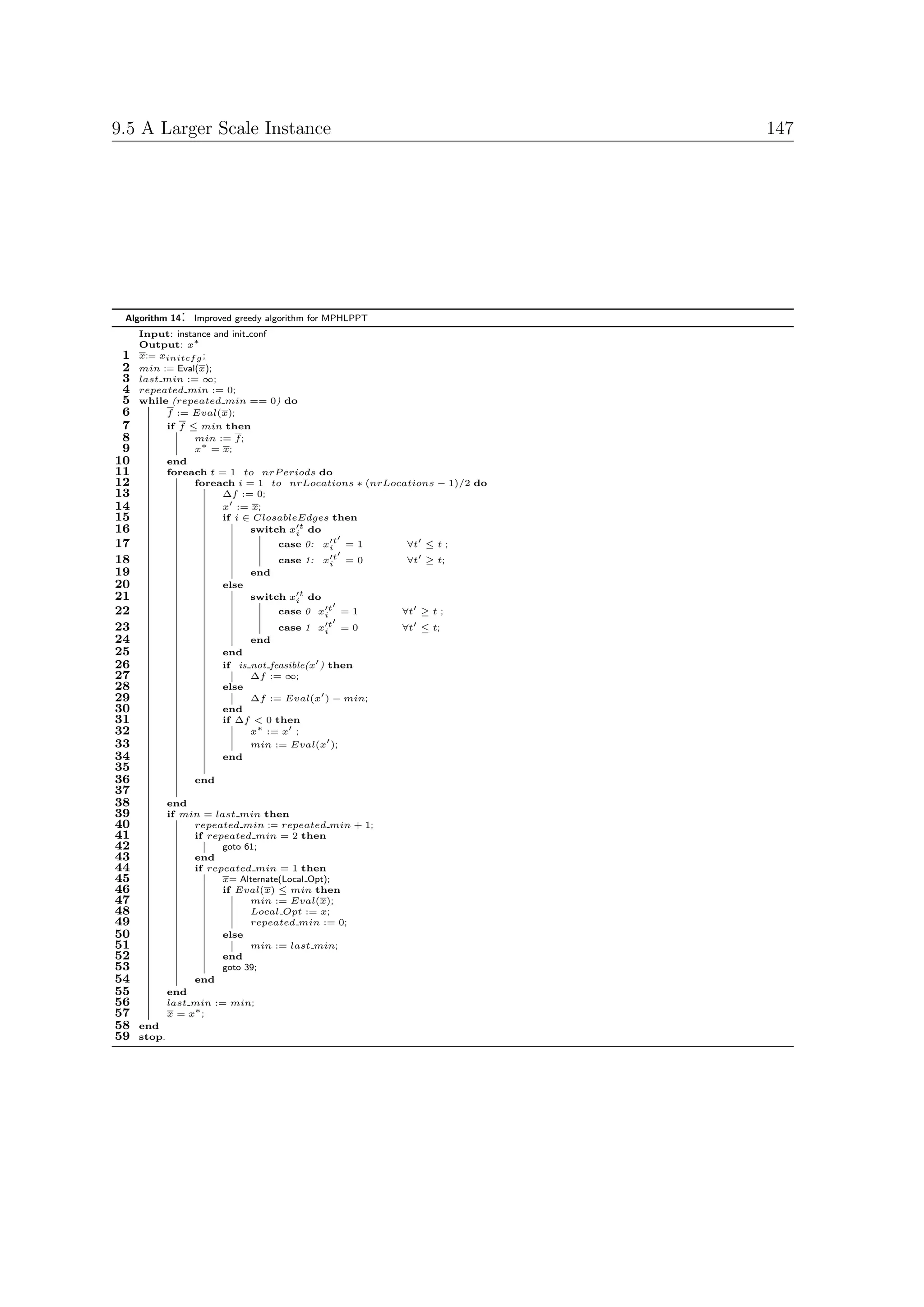 9.5 A Larger Scale Instance                                              147




 Algorithm 14   :   Improved greedy algorithm for MPHLPPT
     Input: instance and init conf
     Output: x∗
 1   x:= xinitcf g ;
 2   min := Eval(x);
 3   last min := ∞;
 4   repeated min := 0;
 5   while (repeated min == 0) do
 6        f := Eval(x);
 7        if f ≤ min then
 8               min := f ;
 9               x∗ = x;
10        end
11        foreach t = 1 to nrP eriods do
12               foreach i = 1 to nrLocations ∗ (nrLocations − 1)/2 do
13                     ∆f := 0;
14                     x := x;
15                     if i ∈ ClosableEdges then
16                            switch xit do
17                                     case 0: xit = 1      ∀t ≤ t ;
18                                     case 1: xit = 0      ∀t ≥ t;
19                               end
20                        else
21                               switch xit do
22                                     case 0 xit = 1       ∀t ≥ t ;
23                                     case 1 xit = 0       ∀t ≤ t;
24                              end
25                        end
26                        if is not feasible(x ) then
27                              ∆f := ∞;
28                        else
29                              ∆f := Eval(x ) − min;
30                        end
31                        if ∆f < 0 then
32                              x∗ := x ;
33                              min := Eval(x );
34                        end
35
36                  end
37
38           end
39           if min = last min then
40                repeated min := repeated min + 1;
41                if repeated min = 2 then
42                      goto 61;
43                end
44                if repeated min = 1 then
45                      x= Alternate(Local Opt);
46                      if Eval(x) ≤ min then
47                            min := Eval(x);
48                            Local Opt := x;
49                            repeated min := 0;
50                      else
51                            min := last min;
52                      end
53                      goto 39;
54                end
55           end
56           last min := min;
57           x = x∗ ;
58   end
59   stop.
 