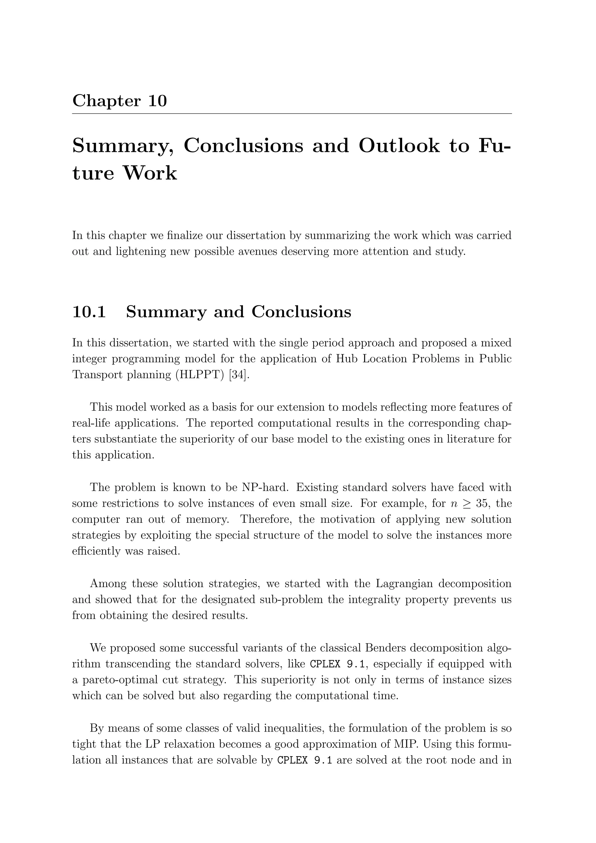 Chapter 10

Summary, Conclusions and Outlook to Fu-
ture Work

In this chapter we ﬁnalize our dissertation by summarizing the work which was carried
out and lightening new possible avenues deserving more attention and study.




10.1       Summary and Conclusions
In this dissertation, we started with the single period approach and proposed a mixed
integer programming model for the application of Hub Location Problems in Public
Transport planning (HLPPT) [34].

    This model worked as a basis for our extension to models reﬂecting more features of
real-life applications. The reported computational results in the corresponding chap-
ters substantiate the superiority of our base model to the existing ones in literature for
this application.

    The problem is known to be NP-hard. Existing standard solvers have faced with
some restrictions to solve instances of even small size. For example, for n ≥ 35, the
computer ran out of memory. Therefore, the motivation of applying new solution
strategies by exploiting the special structure of the model to solve the instances more
eﬃciently was raised.

   Among these solution strategies, we started with the Lagrangian decomposition
and showed that for the designated sub-problem the integrality property prevents us
from obtaining the desired results.

    We proposed some successful variants of the classical Benders decomposition algo-
rithm transcending the standard solvers, like CPLEX 9.1, especially if equipped with
a pareto-optimal cut strategy. This superiority is not only in terms of instance sizes
which can be solved but also regarding the computational time.

    By means of some classes of valid inequalities, the formulation of the problem is so
tight that the LP relaxation becomes a good approximation of MIP. Using this formu-
lation all instances that are solvable by CPLEX 9.1 are solved at the root node and in
 