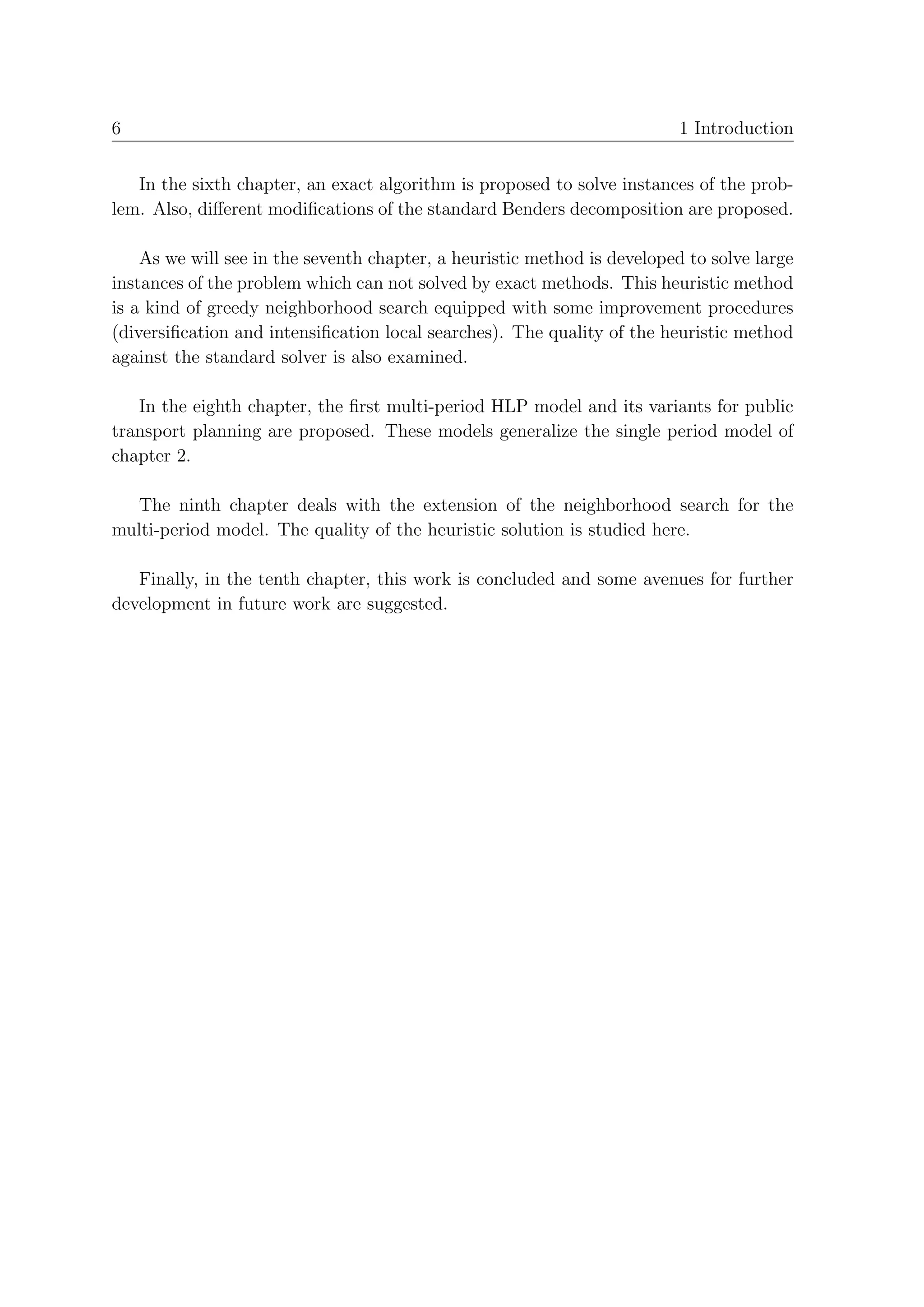 6                                                                         1 Introduction


   In the sixth chapter, an exact algorithm is proposed to solve instances of the prob-
lem. Also, diﬀerent modiﬁcations of the standard Benders decomposition are proposed.

    As we will see in the seventh chapter, a heuristic method is developed to solve large
instances of the problem which can not solved by exact methods. This heuristic method
is a kind of greedy neighborhood search equipped with some improvement procedures
(diversiﬁcation and intensiﬁcation local searches). The quality of the heuristic method
against the standard solver is also examined.

   In the eighth chapter, the ﬁrst multi-period HLP model and its variants for public
transport planning are proposed. These models generalize the single period model of
chapter 2.

  The ninth chapter deals with the extension of the neighborhood search for the
multi-period model. The quality of the heuristic solution is studied here.

   Finally, in the tenth chapter, this work is concluded and some avenues for further
development in future work are suggested.
 