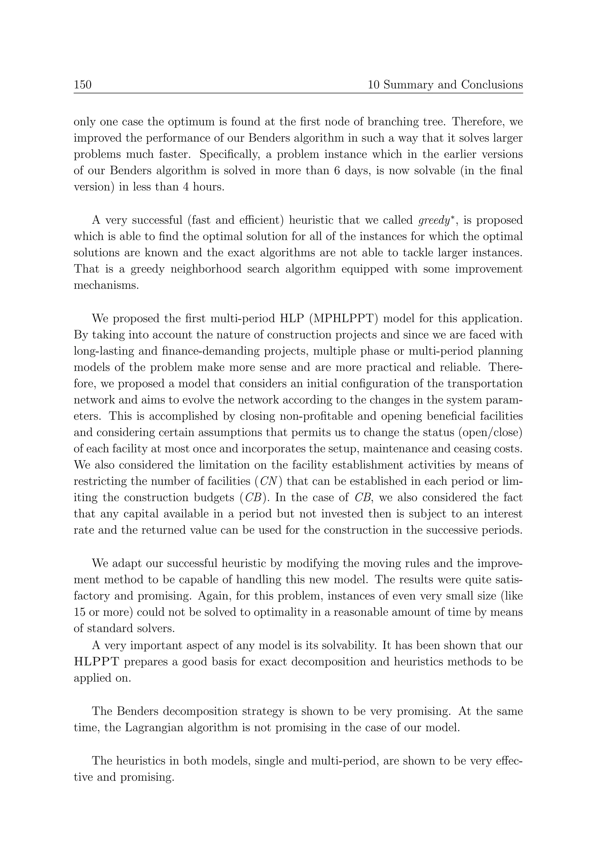150                                                       10 Summary and Conclusions


only one case the optimum is found at the ﬁrst node of branching tree. Therefore, we
improved the performance of our Benders algorithm in such a way that it solves larger
problems much faster. Speciﬁcally, a problem instance which in the earlier versions
of our Benders algorithm is solved in more than 6 days, is now solvable (in the ﬁnal
version) in less than 4 hours.

    A very successful (fast and eﬃcient) heuristic that we called greedy ∗ , is proposed
which is able to ﬁnd the optimal solution for all of the instances for which the optimal
solutions are known and the exact algorithms are not able to tackle larger instances.
That is a greedy neighborhood search algorithm equipped with some improvement
mechanisms.

    We proposed the ﬁrst multi-period HLP (MPHLPPT) model for this application.
By taking into account the nature of construction projects and since we are faced with
long-lasting and ﬁnance-demanding projects, multiple phase or multi-period planning
models of the problem make more sense and are more practical and reliable. There-
fore, we proposed a model that considers an initial conﬁguration of the transportation
network and aims to evolve the network according to the changes in the system param-
eters. This is accomplished by closing non-proﬁtable and opening beneﬁcial facilities
and considering certain assumptions that permits us to change the status (open/close)
of each facility at most once and incorporates the setup, maintenance and ceasing costs.
We also considered the limitation on the facility establishment activities by means of
restricting the number of facilities (CN ) that can be established in each period or lim-
iting the construction budgets (CB ). In the case of CB, we also considered the fact
that any capital available in a period but not invested then is subject to an interest
rate and the returned value can be used for the construction in the successive periods.

    We adapt our successful heuristic by modifying the moving rules and the improve-
ment method to be capable of handling this new model. The results were quite satis-
factory and promising. Again, for this problem, instances of even very small size (like
15 or more) could not be solved to optimality in a reasonable amount of time by means
of standard solvers.
    A very important aspect of any model is its solvability. It has been shown that our
HLPPT prepares a good basis for exact decomposition and heuristics methods to be
applied on.

   The Benders decomposition strategy is shown to be very promising. At the same
time, the Lagrangian algorithm is not promising in the case of our model.

    The heuristics in both models, single and multi-period, are shown to be very eﬀec-
tive and promising.
 